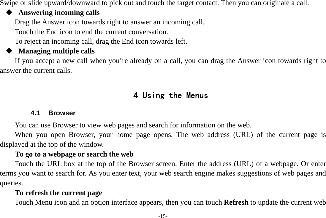 -15- Swipe or slide upward/downward to pick out and touch the target contact. Then you can originate a call.  Answering incoming calls Drag the Answer icon towards right to answer an incoming call. Touch the End icon to end the current conversation. To reject an incoming call, drag the End icon towards left.  Managing multiple calls If you accept a new call when you’re already on a call, you can drag the Answer icon towards right to answer the current calls.  4 Using the Menus 4.1 Browser You can use Browser to view web pages and search for information on the web. When you open Browser, your home page opens. The web address (URL) of the current page is displayed at the top of the window. To go to a webpage or search the web Touch the URL box at the top of the Browser screen. Enter the address (URL) of a webpage. Or enter terms you want to search for. As you enter text, your web search engine makes suggestions of web pages and queries.      To refresh the current page         Touch Menu icon and an option interface appears, then you can touch Refresh to update the current web 