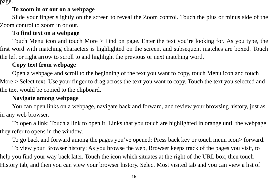 -16- page.         To zoom in or out on a webpage Slide your finger slightly on the screen to reveal the Zoom control. Touch the plus or minus side of the Zoom control to zoom in or out.        To find text on a webpage Touch Menu icon and touch More &gt; Find on page. Enter the text you’re looking for. As you type, the first word with matching characters is highlighted on the screen, and subsequent matches are boxed. Touch the left or right arrow to scroll to and highlight the previous or next matching word.        Copy text from webpage Open a webpage and scroll to the beginning of the text you want to copy, touch Menu icon and touch More &gt; Select text. Use your finger to drag across the text you want to copy. Touch the text you selected and the text would be copied to the clipboard. Navigate among webpage You can open links on a webpage, navigate back and forward, and review your browsing history, just as in any web browser.           To open a link: Touch a link to open it. Links that you touch are highlighted in orange until the webpage they refer to opens in the window. To go back and forward among the pages you’ve opened: Press back key or touch menu icon&gt; forward.           To view your Browser history: As you browse the web, Browser keeps track of the pages you visit, to help you find your way back later. Touch the icon which situates at the right of the URL box, then touch History tab, and then you can view your browser history. Select Most visited tab and you can view a list of 