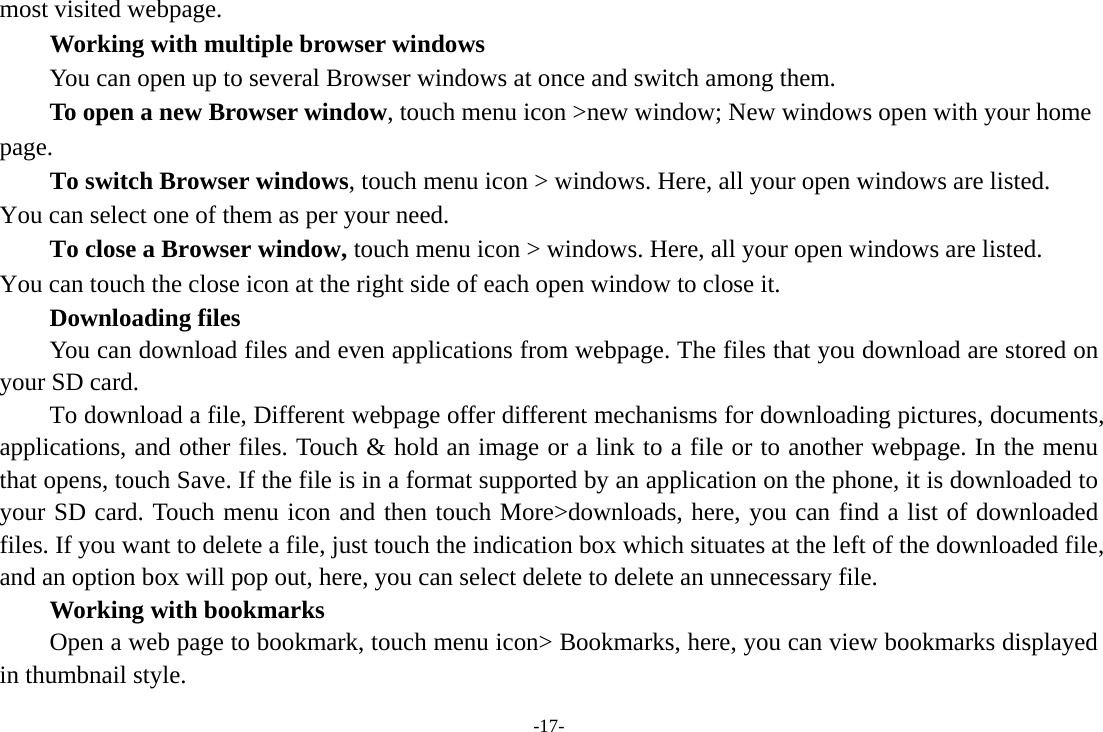 -17- most visited webpage.   Working with multiple browser windows         You can open up to several Browser windows at once and switch among them.      To open a new Browser window, touch menu icon &gt;new window; New windows open with your home page.        To switch Browser windows, touch menu icon &gt; windows. Here, all your open windows are listed. You can select one of them as per your need.     To close a Browser window, touch menu icon &gt; windows. Here, all your open windows are listed.   You can touch the close icon at the right side of each open window to close it.     Downloading files You can download files and even applications from webpage. The files that you download are stored on your SD card.         To download a file, Different webpage offer different mechanisms for downloading pictures, documents, applications, and other files. Touch &amp; hold an image or a link to a file or to another webpage. In the menu that opens, touch Save. If the file is in a format supported by an application on the phone, it is downloaded to your SD card. Touch menu icon and then touch More&gt;downloads, here, you can find a list of downloaded files. If you want to delete a file, just touch the indication box which situates at the left of the downloaded file, and an option box will pop out, here, you can select delete to delete an unnecessary file.     Working with bookmarks         Open a web page to bookmark, touch menu icon&gt; Bookmarks, here, you can view bookmarks displayed in thumbnail style.   