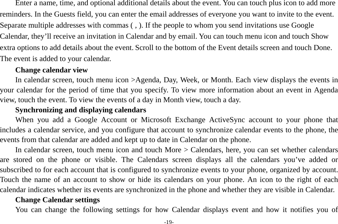 -19- Enter a name, time, and optional additional details about the event. You can touch plus icon to add more reminders. In the Guests field, you can enter the email addresses of everyone you want to invite to the event. Separate multiple addresses with commas ( , ). If the people to whom you send invitations use Google Calendar, they’ll receive an invitation in Calendar and by email. You can touch menu icon and touch Show extra options to add details about the event. Scroll to the bottom of the Event details screen and touch Done. The event is added to your calendar.     Change calendar view In calendar screen, touch menu icon &gt;Agenda, Day, Week, or Month. Each view displays the events in your calendar for the period of time that you specify. To view more information about an event in Agenda view, touch the event. To view the events of a day in Month view, touch a day.       Synchronizing and displaying calendars     When you add a Google Account or Microsoft Exchange ActiveSync account to your phone that includes a calendar service, and you configure that account to synchronize calendar events to the phone, the events from that calendar are added and kept up to date in Calendar on the phone.         In calendar screen, touch menu icon and touch More &gt; Calendars, here, you can set whether calendars are stored on the phone or visible. The Calendars screen displays all the calendars you’ve added or subscribed to for each account that is configured to synchronize events to your phone, organized by account. Touch the name of an account to show or hide its calendars on your phone. An icon to the right of each calendar indicates whether its events are synchronized in the phone and whether they are visible in Calendar.     Change Calendar settings You can change the following settings for how Calendar displays event and how it notifies you of 