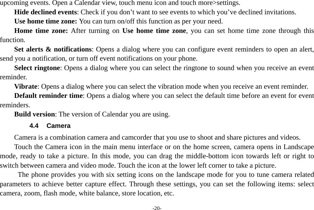 -20- upcoming events. Open a Calendar view, touch menu icon and touch more&gt;settings.     Hide declined events: Check if you don’t want to see events to which you’ve declined invitations. Use home time zone: You can turn on/off this function as per your need. Home time zone: After turning on Use home time zone, you can set home time zone through this function.     Set alerts &amp; notifications: Opens a dialog where you can configure event reminders to open an alert, send you a notification, or turn off event notifications on your phone. Select ringtone: Opens a dialog where you can select the ringtone to sound when you receive an event reminder.     Vibrate: Opens a dialog where you can select the vibration mode when you receive an event reminder.     Default reminder time: Opens a dialog where you can select the default time before an event for event reminders.     Build version: The version of Calendar you are using. 4.4 Camera Camera is a combination camera and camcorder that you use to shoot and share pictures and videos. Touch the Camera icon in the main menu interface or on the home screen, camera opens in Landscape mode, ready to take a picture. In this mode, you can drag the middle-bottom icon towards left or right to switch between camera and video mode. Touch the icon at the lower left corner to take a picture.      The phone provides you with six setting icons on the landscape mode for you to tune camera related parameters to achieve better capture effect. Through these settings, you can set the following items: select camera, zoom, flash mode, white balance, store location, etc. 