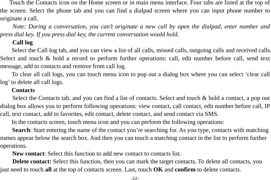 -22-       Touch the Contacts icon on the Home screen or in main menu interface. Four tabs are listed at the top of the screen. Select the phone tab and you can find a dialpad screen where you can input phone number to originate a call.     Note: During a conversation, you can’t originate a new call by open the dialpad, enter number and press dial key. If you press dial key, the current conversation would hold.       Call log  Select the Call log tab, and you can view a list of all calls, missed calls, outgoing calls and received calls. Select and touch &amp; hold a record to perform further operations: call, edit number before call, send text message, add to contacts and remove from call log. To clear all call logs, you can touch menu icon to pop out a dialog box where you can select ‘clear call log’ to delete all call logs. Contacts     Select the Contacts tab, and you can find a list of contacts. Select and touch &amp; hold a contact, a pop out dialog box allows you to perform following operations: view contact, call contact, edit number before call, IP call, text contact, add to favorites, edit contact, delete contact, and send contact via SMS. In the contacts screen, touch menu icon and you can perform the following operations: Search: Start entering the name of the contact you’re searching for. As you type, contacts with matching names appear below the search box. And then you can touch a matching contact in the list to perform further operations. New contact: Select this function to add new contact to contacts list.     Delete contact: Select this function, then you can mark the target contacts. To delete all contacts, you just need to touch all at the top of contacts screen. Last, touch OK and confirm to delete contacts.   