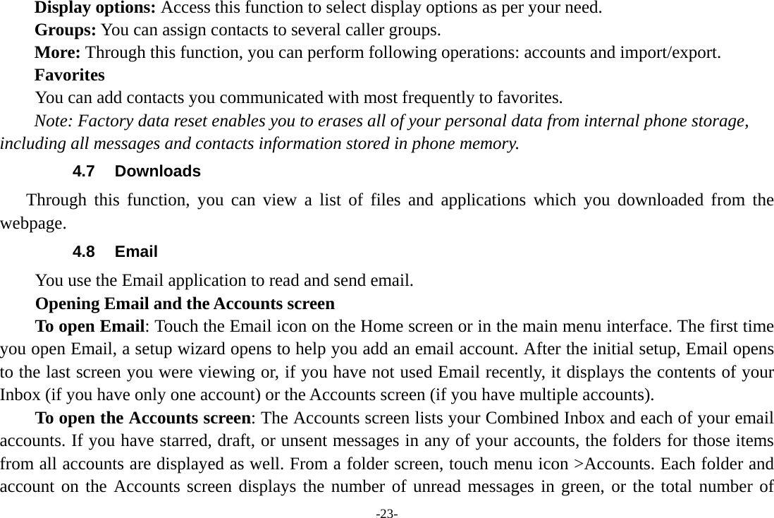 -23- Display options: Access this function to select display options as per your need. Groups: You can assign contacts to several caller groups. More: Through this function, you can perform following operations: accounts and import/export. Favorites         You can add contacts you communicated with most frequently to favorites. Note: Factory data reset enables you to erases all of your personal data from internal phone storage, including all messages and contacts information stored in phone memory.   4.7 Downloads Through this function, you can view a list of files and applications which you downloaded from the webpage.  4.8 Email You use the Email application to read and send email.           Opening Email and the Accounts screen      To open Email: Touch the Email icon on the Home screen or in the main menu interface. The first time you open Email, a setup wizard opens to help you add an email account. After the initial setup, Email opens to the last screen you were viewing or, if you have not used Email recently, it displays the contents of your Inbox (if you have only one account) or the Accounts screen (if you have multiple accounts).      To open the Accounts screen: The Accounts screen lists your Combined Inbox and each of your email accounts. If you have starred, draft, or unsent messages in any of your accounts, the folders for those items from all accounts are displayed as well. From a folder screen, touch menu icon &gt;Accounts. Each folder and account on the Accounts screen displays the number of unread messages in green, or the total number of 