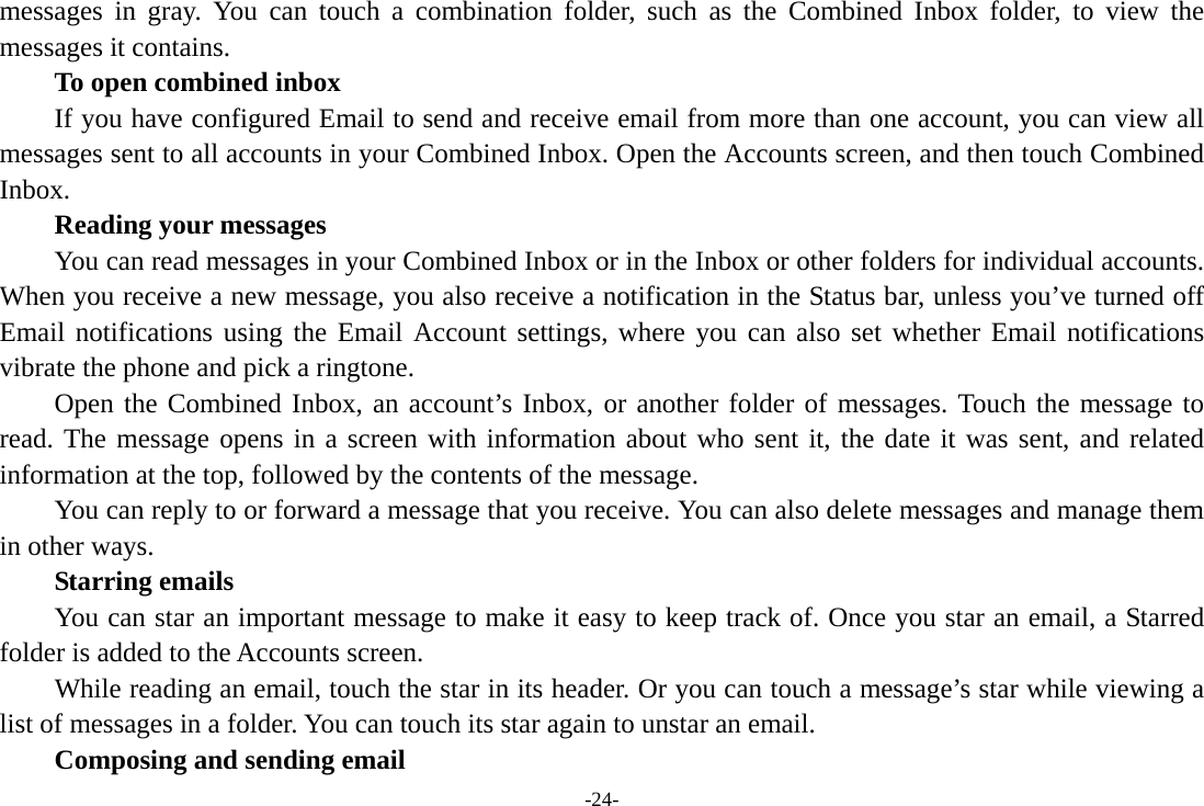 -24- messages in gray. You can touch a combination folder, such as the Combined Inbox folder, to view the messages it contains.     To open combined inbox If you have configured Email to send and receive email from more than one account, you can view all messages sent to all accounts in your Combined Inbox. Open the Accounts screen, and then touch Combined Inbox.      Reading your messages         You can read messages in your Combined Inbox or in the Inbox or other folders for individual accounts. When you receive a new message, you also receive a notification in the Status bar, unless you’ve turned off Email notifications using the Email Account settings, where you can also set whether Email notifications vibrate the phone and pick a ringtone.     Open the Combined Inbox, an account’s Inbox, or another folder of messages. Touch the message to read. The message opens in a screen with information about who sent it, the date it was sent, and related information at the top, followed by the contents of the message. You can reply to or forward a message that you receive. You can also delete messages and manage them in other ways.     Starring emails You can star an important message to make it easy to keep track of. Once you star an email, a Starred folder is added to the Accounts screen.         While reading an email, touch the star in its header. Or you can touch a message’s star while viewing a list of messages in a folder. You can touch its star again to unstar an email.     Composing and sending email 