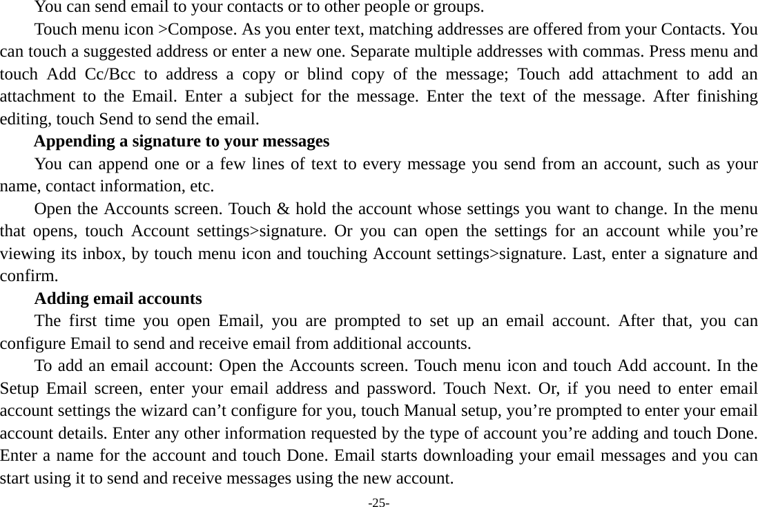 -25-         You can send email to your contacts or to other people or groups.           Touch menu icon &gt;Compose. As you enter text, matching addresses are offered from your Contacts. You can touch a suggested address or enter a new one. Separate multiple addresses with commas. Press menu and touch Add Cc/Bcc to address a copy or blind copy of the message; Touch add attachment to add an attachment to the Email. Enter a subject for the message. Enter the text of the message. After finishing editing, touch Send to send the email. Appending a signature to your messages You can append one or a few lines of text to every message you send from an account, such as your name, contact information, etc.         Open the Accounts screen. Touch &amp; hold the account whose settings you want to change. In the menu that opens, touch Account settings&gt;signature. Or you can open the settings for an account while you’re viewing its inbox, by touch menu icon and touching Account settings&gt;signature. Last, enter a signature and confirm.     Adding email accounts The first time you open Email, you are prompted to set up an email account. After that, you can configure Email to send and receive email from additional accounts. To add an email account: Open the Accounts screen. Touch menu icon and touch Add account. In the Setup Email screen, enter your email address and password. Touch Next. Or, if you need to enter email account settings the wizard can’t configure for you, touch Manual setup, you’re prompted to enter your email account details. Enter any other information requested by the type of account you’re adding and touch Done. Enter a name for the account and touch Done. Email starts downloading your email messages and you can start using it to send and receive messages using the new account. 