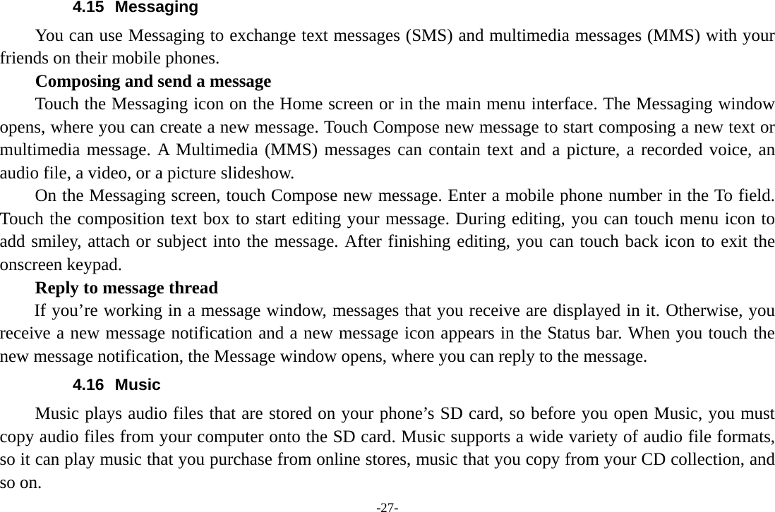 -27- 4.15 Messaging You can use Messaging to exchange text messages (SMS) and multimedia messages (MMS) with your friends on their mobile phones. Composing and send a message Touch the Messaging icon on the Home screen or in the main menu interface. The Messaging window opens, where you can create a new message. Touch Compose new message to start composing a new text or multimedia message. A Multimedia (MMS) messages can contain text and a picture, a recorded voice, an audio file, a video, or a picture slideshow.     On the Messaging screen, touch Compose new message. Enter a mobile phone number in the To field. Touch the composition text box to start editing your message. During editing, you can touch menu icon to add smiley, attach or subject into the message. After finishing editing, you can touch back icon to exit the onscreen keypad.   Reply to message thread If you’re working in a message window, messages that you receive are displayed in it. Otherwise, you receive a new message notification and a new message icon appears in the Status bar. When you touch the new message notification, the Message window opens, where you can reply to the message. 4.16 Music Music plays audio files that are stored on your phone’s SD card, so before you open Music, you must copy audio files from your computer onto the SD card. Music supports a wide variety of audio file formats, so it can play music that you purchase from online stores, music that you copy from your CD collection, and so on.   
