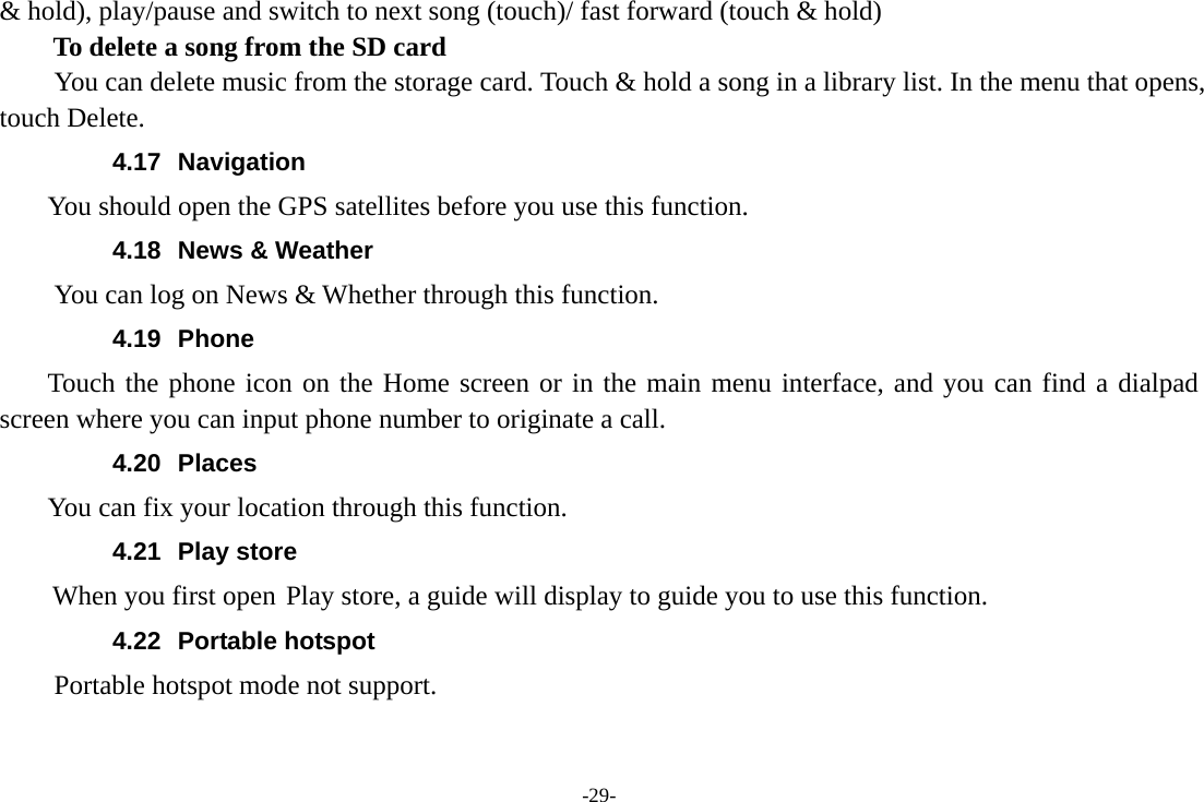 -29- &amp; hold), play/pause and switch to next song (touch)/ fast forward (touch &amp; hold)   To delete a song from the SD card You can delete music from the storage card. Touch &amp; hold a song in a library list. In the menu that opens, touch Delete. 4.17 Navigation     You should open the GPS satellites before you use this function. 4.18  News &amp; Weather You can log on News &amp; Whether through this function. 4.19 Phone     Touch the phone icon on the Home screen or in the main menu interface, and you can find a dialpad screen where you can input phone number to originate a call. 4.20 Places     You can fix your location through this function. 4.21 Play store        When you first open Play store, a guide will display to guide you to use this function. 4.22 Portable hotspot Portable hotspot mode not support. 