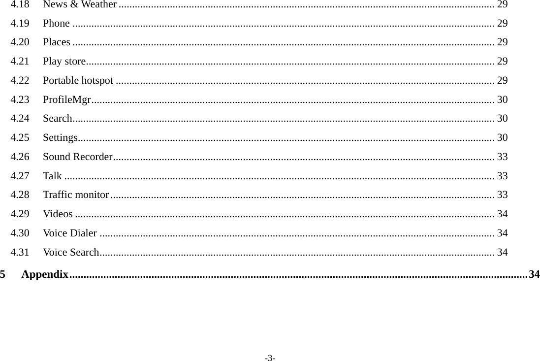 -3- 4.18News &amp; Weather ........................................................................................................................................... 294.19Phone ............................................................................................................................................................ 294.20Places ............................................................................................................................................................ 294.21Play store ....................................................................................................................................................... 294.22Portable hotspot ............................................................................................................................................ 294.23ProfileMgr ..................................................................................................................................................... 304.24Search ............................................................................................................................................................ 304.25Settings .......................................................................................................................................................... 304.26Sound Recorder ............................................................................................................................................. 334.27Talk ............................................................................................................................................................... 334.28Traffic monitor .............................................................................................................................................. 334.29Videos ........................................................................................................................................................... 344.30Voice Dialer .................................................................................................................................................. 344.31Voice Search .................................................................................................................................................. 345Appendix .................................................................................................................................................................. 34 