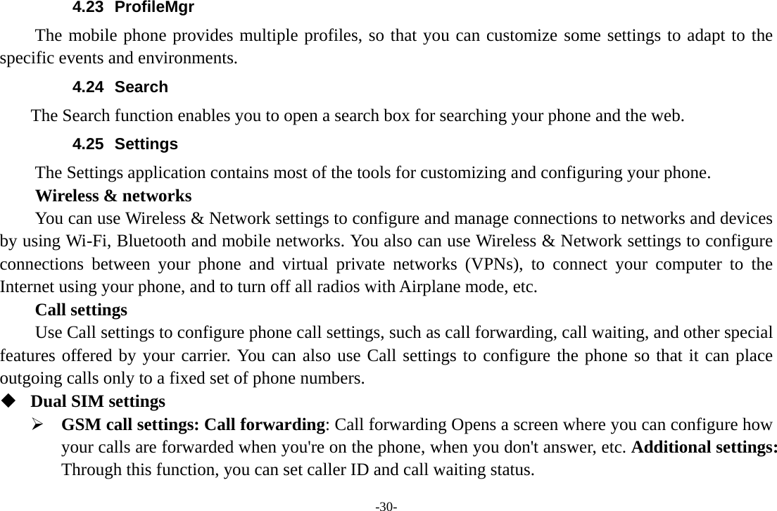 -30- 4.23 ProfileMgr The mobile phone provides multiple profiles, so that you can customize some settings to adapt to the specific events and environments. 4.24 Search     The Search function enables you to open a search box for searching your phone and the web.   4.25 Settings The Settings application contains most of the tools for customizing and configuring your phone. Wireless &amp; networks         You can use Wireless &amp; Network settings to configure and manage connections to networks and devices by using Wi-Fi, Bluetooth and mobile networks. You also can use Wireless &amp; Network settings to configure connections between your phone and virtual private networks (VPNs), to connect your computer to the Internet using your phone, and to turn off all radios with Airplane mode, etc.     Call settings     Use Call settings to configure phone call settings, such as call forwarding, call waiting, and other special features offered by your carrier. You can also use Call settings to configure the phone so that it can place outgoing calls only to a fixed set of phone numbers.  Dual SIM settings ¾ GSM call settings: Call forwarding: Call forwarding Opens a screen where you can configure how your calls are forwarded when you&apos;re on the phone, when you don&apos;t answer, etc. Additional settings: Through this function, you can set caller ID and call waiting status. 