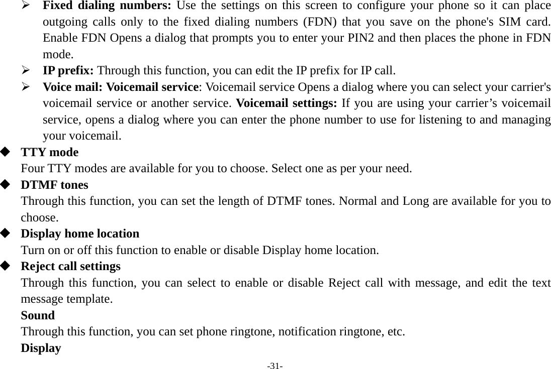 -31- ¾ Fixed dialing numbers: Use the settings on this screen to configure your phone so it can place outgoing calls only to the fixed dialing numbers (FDN) that you save on the phone&apos;s SIM card. Enable FDN Opens a dialog that prompts you to enter your PIN2 and then places the phone in FDN mode. ¾ IP prefix: Through this function, you can edit the IP prefix for IP call. ¾ Voice mail: Voicemail service: Voicemail service Opens a dialog where you can select your carrier&apos;s voicemail service or another service. Voicemail settings: If you are using your carrier’s voicemail service, opens a dialog where you can enter the phone number to use for listening to and managing your voicemail.  TTY mode Four TTY modes are available for you to choose. Select one as per your need.  DTMF tones Through this function, you can set the length of DTMF tones. Normal and Long are available for you to choose.  Display home location Turn on or off this function to enable or disable Display home location.  Reject call settings Through this function, you can select to enable or disable Reject call with message, and edit the text message template. Sound  Through this function, you can set phone ringtone, notification ringtone, etc. Display 