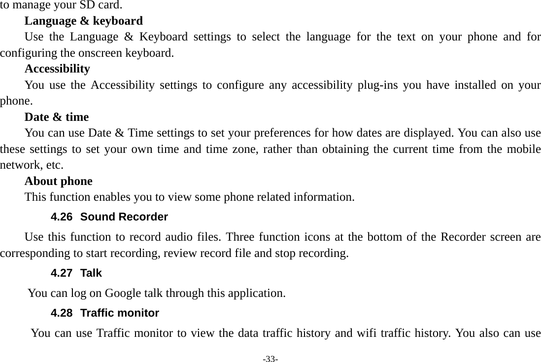 -33- to manage your SD card.     Language &amp; keyboard Use the Language &amp; Keyboard settings to select the language for the text on your phone and for configuring the onscreen keyboard. Accessibility You use the Accessibility settings to configure any accessibility plug-ins you have installed on your phone.     Date &amp; time         You can use Date &amp; Time settings to set your preferences for how dates are displayed. You can also use these settings to set your own time and time zone, rather than obtaining the current time from the mobile network, etc.     About phone This function enables you to view some phone related information. 4.26 Sound Recorder Use this function to record audio files. Three function icons at the bottom of the Recorder screen are corresponding to start recording, review record file and stop recording. 4.27 Talk You can log on Google talk through this application. 4.28 Traffic monitor You can use Traffic monitor to view the data traffic history and wifi traffic history. You also can use 