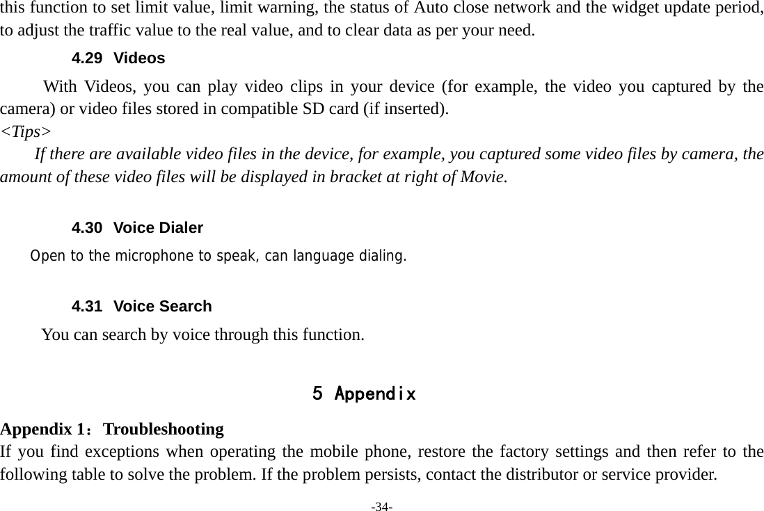 -34- this function to set limit value, limit warning, the status of Auto close network and the widget update period, to adjust the traffic value to the real value, and to clear data as per your need. 4.29 Videos With Videos, you can play video clips in your device (for example, the video you captured by the camera) or video files stored in compatible SD card (if inserted). &lt;Tips&gt; If there are available video files in the device, for example, you captured some video files by camera, the amount of these video files will be displayed in bracket at right of Movie.  4.30 Voice Dialer     Open to the microphone to speak, can language dialing.  4.31 Voice Search      You can search by voice through this function.  5 Appendix Appendix 1：Troubleshooting If you find exceptions when operating the mobile phone, restore the factory settings and then refer to the following table to solve the problem. If the problem persists, contact the distributor or service provider. 