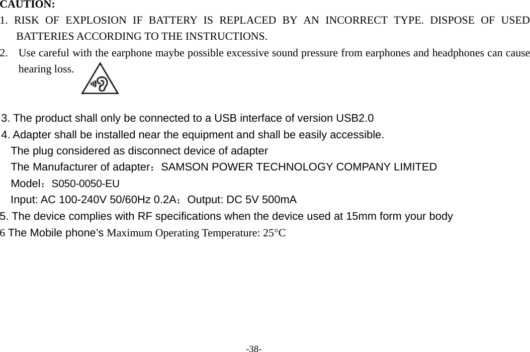 -38-  CAUTION:  1. RISK OF EXPLOSION IF BATTERY IS REPLACED BY AN INCORRECT TYPE. DISPOSE OF USED BATTERIES ACCORDING TO THE INSTRUCTIONS. 2. Use careful with the earphone maybe possible excessive sound pressure from earphones and headphones can cause hearing loss.     3. The product shall only be connected to a USB interface of version USB2.0 4. Adapter shall be installed near the equipment and shall be easily accessible.   The plug considered as disconnect device of adapter The Manufacturer of adapter：SAMSON POWER TECHNOLOGY COMPANY LIMITED Model：S050-0050-EU Input: AC 100-240V 50/60Hz 0.2A；Output: DC 5V 500mA 5. The device complies with RF specifications when the device used at 15mm form your body 6 The Mobile phone’s Maximum Operating Temperature: 25°C 