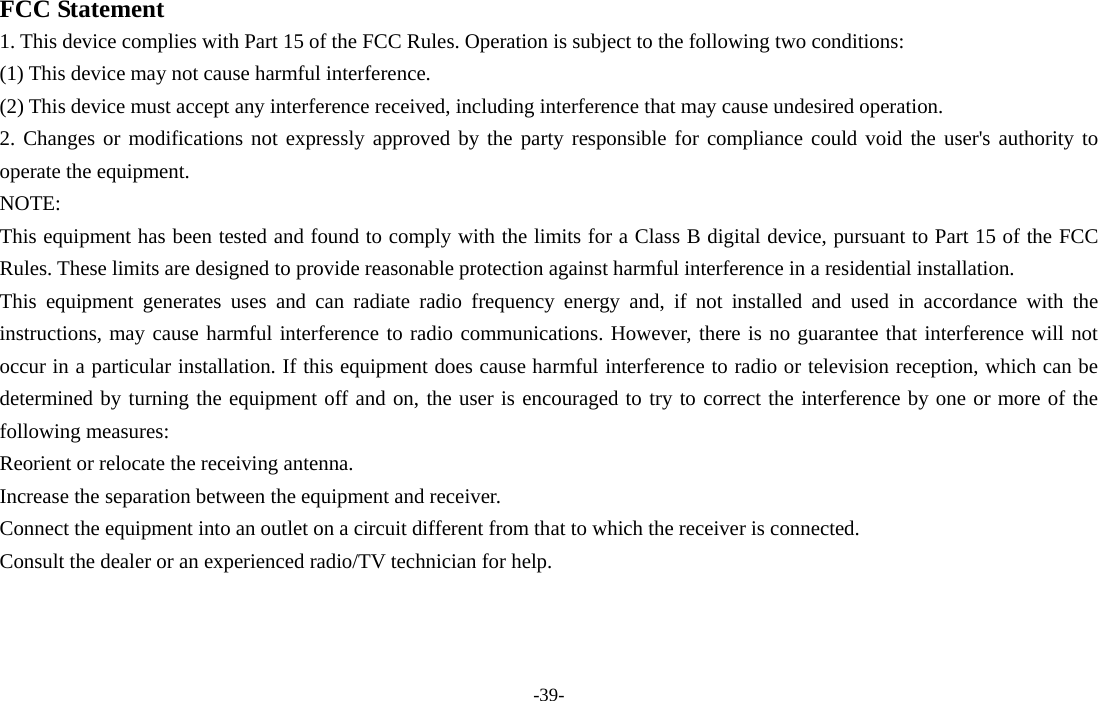 -39-  FCC Statement 1. This device complies with Part 15 of the FCC Rules. Operation is subject to the following two conditions: (1) This device may not cause harmful interference. (2) This device must accept any interference received, including interference that may cause undesired operation. 2. Changes or modifications not expressly approved by the party responsible for compliance could void the user&apos;s authority to operate the equipment. NOTE:  This equipment has been tested and found to comply with the limits for a Class B digital device, pursuant to Part 15 of the FCC Rules. These limits are designed to provide reasonable protection against harmful interference in a residential installation. This equipment generates uses and can radiate radio frequency energy and, if not installed and used in accordance with the instructions, may cause harmful interference to radio communications. However, there is no guarantee that interference will not occur in a particular installation. If this equipment does cause harmful interference to radio or television reception, which can be determined by turning the equipment off and on, the user is encouraged to try to correct the interference by one or more of the following measures: Reorient or relocate the receiving antenna. Increase the separation between the equipment and receiver. Connect the equipment into an outlet on a circuit different from that to which the receiver is connected.   Consult the dealer or an experienced radio/TV technician for help. 