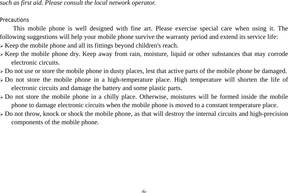 -6- such as first aid. Please consult the local network operator.  Precautions This mobile phone is well designed with fine art. Please exercise special care when using it. The following suggestions will help your mobile phone survive the warranty period and extend its service life: ¾ Keep the mobile phone and all its fittings beyond children&apos;s reach. ¾ Keep the mobile phone dry. Keep away from rain, moisture, liquid or other substances that may corrode electronic circuits. ¾ Do not use or store the mobile phone in dusty places, lest that active parts of the mobile phone be damaged. ¾ Do not store the mobile phone in a high-temperature place. High temperature will shorten the life of electronic circuits and damage the battery and some plastic parts. ¾ Do not store the mobile phone in a chilly place. Otherwise, moistures will be formed inside the mobile phone to damage electronic circuits when the mobile phone is moved to a constant temperature place. ¾ Do not throw, knock or shock the mobile phone, as that will destroy the internal circuits and high-precision components of the mobile phone.     