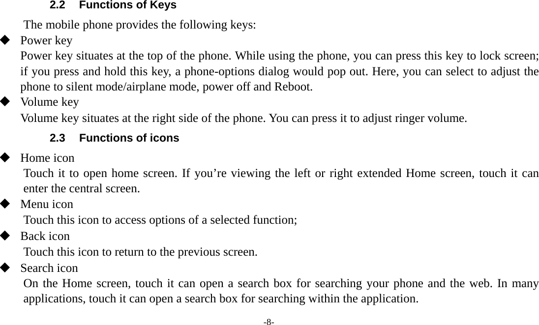 -8-   2.2  Functions of Keys The mobile phone provides the following keys:  Power key Power key situates at the top of the phone. While using the phone, you can press this key to lock screen; if you press and hold this key, a phone-options dialog would pop out. Here, you can select to adjust the phone to silent mode/airplane mode, power off and Reboot.  Volume key Volume key situates at the right side of the phone. You can press it to adjust ringer volume. 2.3  Functions of icons  Home icon   Touch it to open home screen. If you’re viewing the left or right extended Home screen, touch it can enter the central screen.  Menu icon Touch this icon to access options of a selected function;  Back icon Touch this icon to return to the previous screen.  Search icon      On the Home screen, touch it can open a search box for searching your phone and the web. In many applications, touch it can open a search box for searching within the application. 