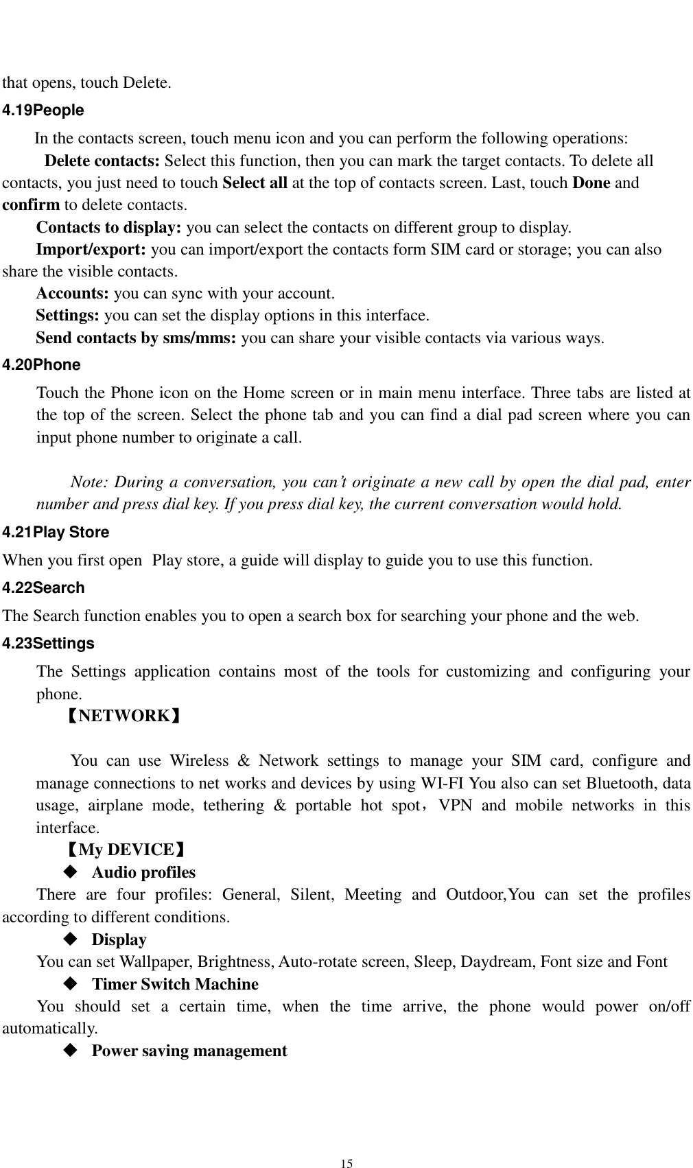    15 that opens, touch Delete. 4.19People In the contacts screen, touch menu icon and you can perform the following operations:   Delete contacts: Select this function, then you can mark the target contacts. To delete all contacts, you just need to touch Select all at the top of contacts screen. Last, touch Done and confirm to delete contacts.   Contacts to display: you can select the contacts on different group to display. Import/export: you can import/export the contacts form SIM card or storage; you can also share the visible contacts. Accounts: you can sync with your account. Settings: you can set the display options in this interface. Send contacts by sms/mms: you can share your visible contacts via various ways. 4.20Phone Touch the Phone icon on the Home screen or in main menu interface. Three tabs are listed at the top of the screen. Select the phone tab and you can find a dial pad screen where you can input phone number to originate a call.      Note: During a conversation, you can’t originate a new call by open the dial pad, enter number and press dial key. If you press dial key, the current conversation would hold.   4.21Play Store When you first open  Play store, a guide will display to guide you to use this function. 4.22Search The Search function enables you to open a search box for searching your phone and the web.   4.23Settings The  Settings  application  contains  most  of  the  tools  for  customizing  and  configuring  your phone. 【NETWORK】      You  can  use  Wireless  &amp;  Network  settings  to  manage  your  SIM  card,  configure  and manage connections to net works and devices by using WI-FI You also can set Bluetooth, data usage,  airplane  mode,  tethering  &amp;  portable  hot  spot，VPN  and  mobile  networks  in  this interface.     【My DEVICE】  Audio profiles There  are  four  profiles:  General,  Silent,  Meeting  and  Outdoor,You  can  set  the  profiles according to different conditions.    Display You can set Wallpaper, Brightness, Auto-rotate screen, Sleep, Daydream, Font size and Font    Timer Switch Machine You  should  set  a  certain  time,  when  the  time  arrive,  the  phone  would  power  on/off automatically.  Power saving management 