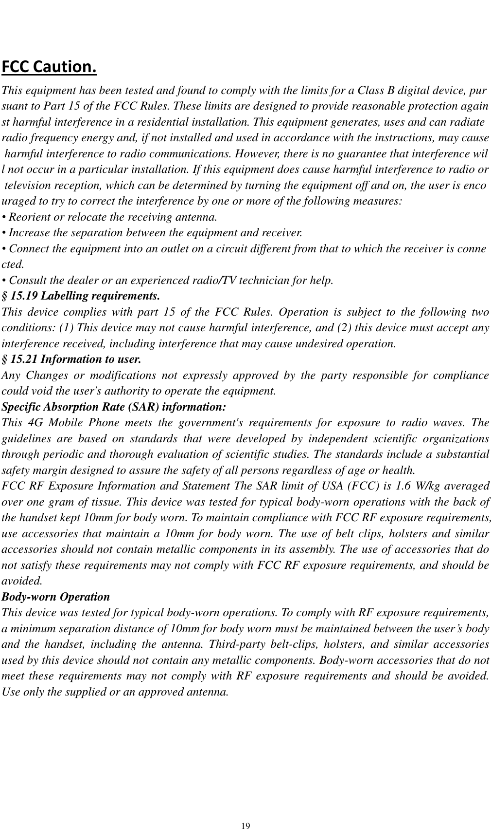    19 FCC Caution. This equipment has been tested and found to comply with the limits for a Class B digital device, pursuant to Part 15 of the FCC Rules. These limits are designed to provide reasonable protection against harmful interference in a residential installation. This equipment generates, uses and can radiate radio frequency energy and, if not installed and used in accordance with the instructions, may cause harmful interference to radio communications. However, there is no guarantee that interference will not occur in a particular installation. If this equipment does cause harmful interference to radio or television reception, which can be determined by turning the equipment off and on, the user is encouraged to try to correct the interference by one or more of the following measures: • Reorient or relocate the receiving antenna. • Increase the separation between the equipment and receiver. • Connect the equipment into an outlet on a circuit different from that to which the receiver is connected. • Consult the dealer or an experienced radio/TV technician for help. § 15.19 Labelling requirements. This  device  complies  with  part  15  of  the  FCC Rules.  Operation  is  subject  to  the  following  two conditions: (1) This device may not cause harmful interference, and (2) this device must accept any interference received, including interference that may cause undesired operation. § 15.21 Information to user. Any  Changes  or  modifications  not  expressly  approved  by  the  party  responsible  for  compliance could void the user&apos;s authority to operate the equipment. Specific Absorption Rate (SAR) information: This  4G  Mobile  Phone  meets  the  government&apos;s  requirements  for  exposure  to  radio  waves.  The guidelines  are  based  on  standards  that  were  developed  by  independent  scientific  organizations through periodic and thorough evaluation of scientific studies. The standards include a substantial safety margin designed to assure the safety of all persons regardless of age or health. FCC RF Exposure Information and Statement The SAR limit of USA (FCC) is 1.6 W/kg averaged over one gram of tissue. This device was tested for typical body-worn operations with the back of the handset kept 10mm for body worn. To maintain compliance with FCC RF exposure requirements, use accessories that maintain a 10mm for body worn. The use of belt clips, holsters and similar accessories should not contain metallic components in its assembly. The use of accessories that do not satisfy these requirements may not comply with FCC RF exposure requirements, and should be avoided. Body-worn Operation This device was tested for typical body-worn operations. To comply with RF exposure requirements, a minimum separation distance of 10mm for body worn must be maintained between the user’s body and  the  handset,  including  the  antenna.  Third-party  belt-clips,  holsters,  and  similar  accessories used by this device should not contain any metallic components. Body-worn accessories that do not meet these requirements may not comply with RF exposure requirements and should be avoided. Use only the supplied or an approved antenna.    