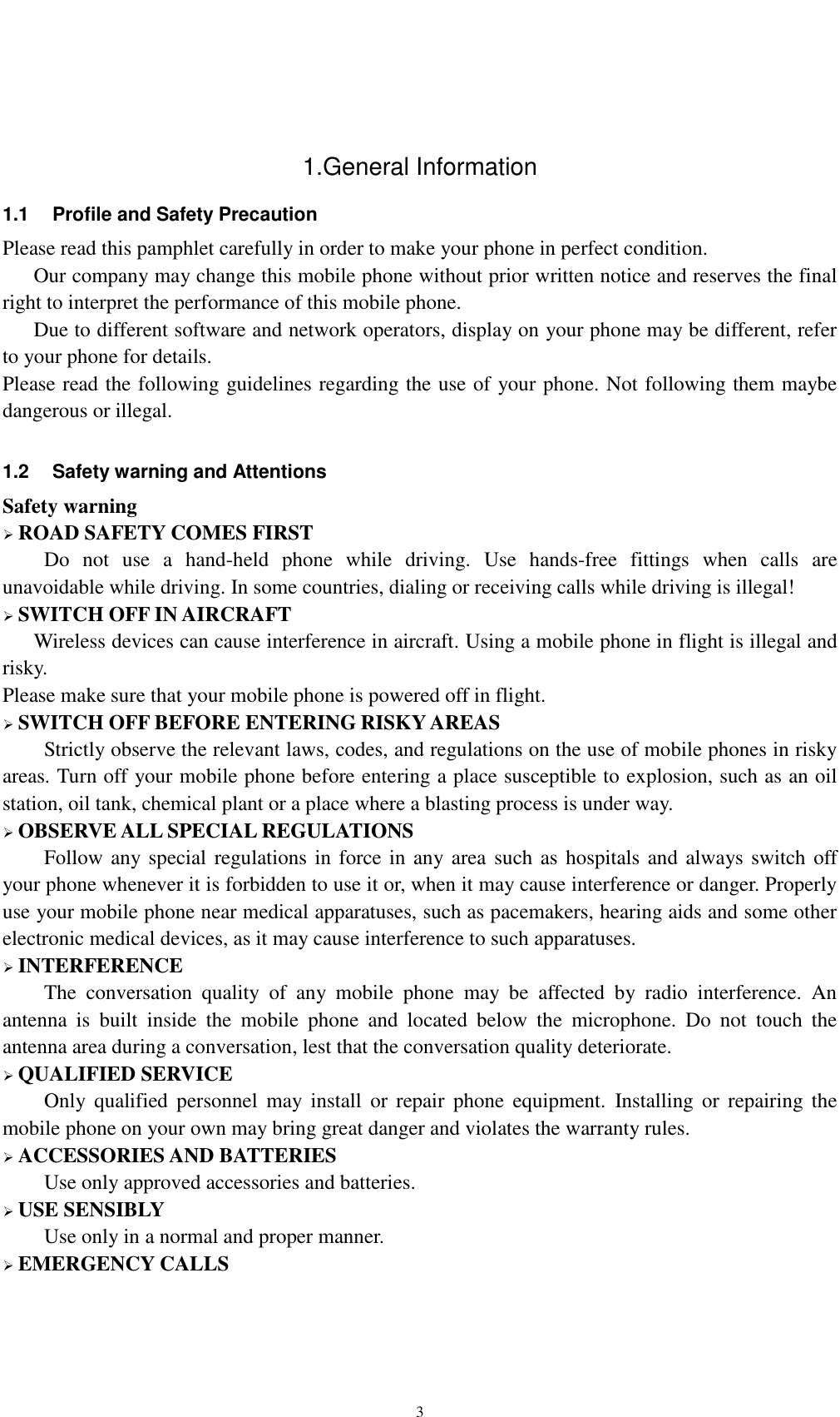   3  1.General Information 1.1  Profile and Safety Precaution Please read this pamphlet carefully in order to make your phone in perfect condition.    Our company may change this mobile phone without prior written notice and reserves the final right to interpret the performance of this mobile phone.    Due to different software and network operators, display on your phone may be different, refer to your phone for details. Please read the following guidelines regarding the use of your phone. Not following them maybe dangerous or illegal.  1.2  Safety warning and Attentions Safety warning  ROAD SAFETY COMES FIRST Do  not  use  a  hand-held  phone  while  driving.  Use  hands-free  fittings  when  calls  are unavoidable while driving. In some countries, dialing or receiving calls while driving is illegal!  SWITCH OFF IN AIRCRAFT Wireless devices can cause interference in aircraft. Using a mobile phone in flight is illegal and risky.     Please make sure that your mobile phone is powered off in flight.  SWITCH OFF BEFORE ENTERING RISKY AREAS Strictly observe the relevant laws, codes, and regulations on the use of mobile phones in risky areas. Turn off your mobile phone before entering a place susceptible to explosion, such as an oil station, oil tank, chemical plant or a place where a blasting process is under way.  OBSERVE ALL SPECIAL REGULATIONS Follow any special regulations in force in any  area  such as hospitals and always switch off your phone whenever it is forbidden to use it or, when it may cause interference or danger. Properly use your mobile phone near medical apparatuses, such as pacemakers, hearing aids and some other electronic medical devices, as it may cause interference to such apparatuses.  INTERFERENCE The  conversation  quality  of  any  mobile  phone  may  be  affected  by  radio  interference.  An antenna  is  built  inside  the  mobile  phone  and  located  below  the  microphone.  Do  not  touch  the antenna area during a conversation, lest that the conversation quality deteriorate.  QUALIFIED SERVICE Only  qualified  personnel  may  install  or  repair  phone  equipment.  Installing  or  repairing  the mobile phone on your own may bring great danger and violates the warranty rules.  ACCESSORIES AND BATTERIES Use only approved accessories and batteries.  USE SENSIBLY Use only in a normal and proper manner.  EMERGENCY CALLS 