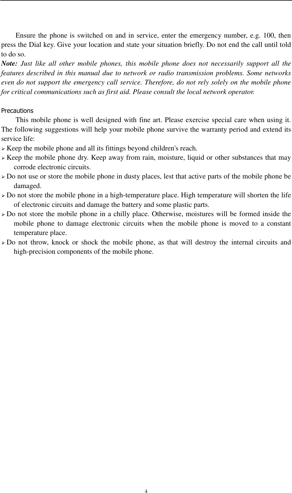   4 Ensure the phone is switched on and in service, enter the emergency number, e.g. 100, then press the Dial key. Give your location and state your situation briefly. Do not end the call until told to do so. Note:  Just  like  all  other  mobile  phones,  this  mobile  phone  does  not  necessarily  support  all  the features described in this manual due to network or radio transmission problems. Some networks even do not support the emergency call service. Therefore, do not rely solely on the mobile phone for critical communications such as first aid. Please consult the local network operator.  Precautions This mobile phone is well designed with fine art. Please exercise special care when using it. The following suggestions will help your mobile phone survive the warranty period and extend its service life:  Keep the mobile phone and all its fittings beyond children&apos;s reach.  Keep the mobile phone dry. Keep away from rain, moisture, liquid or other substances that may corrode electronic circuits.  Do not use or store the mobile phone in dusty places, lest that active parts of the mobile phone be damaged.  Do not store the mobile phone in a high-temperature place. High temperature will shorten the life of electronic circuits and damage the battery and some plastic parts.  Do not store the mobile phone in a chilly place. Otherwise, moistures will be formed inside the mobile  phone  to  damage  electronic  circuits  when  the  mobile  phone  is  moved  to  a  constant temperature place.  Do  not  throw,  knock or  shock  the  mobile phone,  as  that  will  destroy the  internal  circuits and high-precision components of the mobile phone.     