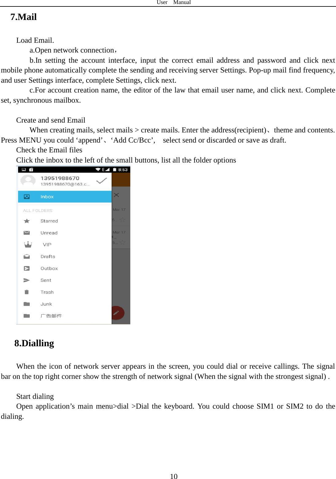 User  Manual  10 7.Mail Load Email. a.Open network connection， b.In setting the account interface, input the correct email address and password and click next mobile phone automatically complete the sending and receiving server Settings. Pop-up mail find frequency, and user Settings interface, complete Settings, click next. c.For account creation name, the editor of the law that email user name, and click next. Complete set, synchronous mailbox.  Create and send Email When creating mails, select mails &gt; create mails. Enter the address(recipient)、theme and contents. Press MENU you could ‘append’、‘Add Cc/Bcc’,    select send or discarded or save as draft. Check the Email files                      Click the inbox to the left of the small buttons, list all the folder options    8.Dialling When the icon of network server appears in the screen, you could dial or receive callings. The signal bar on the top right corner show the strength of network signal (When the signal with the strongest signal) .  Start dialing   Open application’s main menu&gt;dial &gt;Dial the keyboard. You could choose SIM1 or SIM2 to do the dialing.   