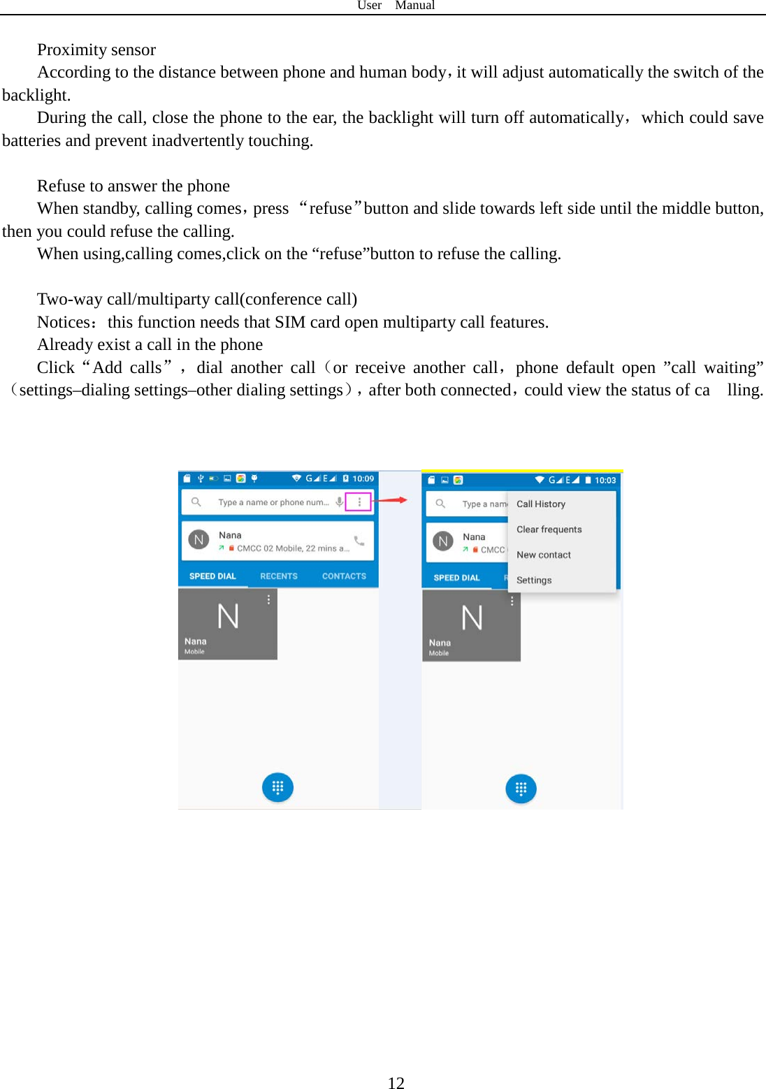 User  Manual  12  Proximity sensor According to the distance between phone and human body，it will adjust automatically the switch of the backlight. During the call, close the phone to the ear, the backlight will turn off automatically，which could save batteries and prevent inadvertently touching.  Refuse to answer the phone When standby, calling comes，press “refuse”button and slide towards left side until the middle button, then you could refuse the calling. When using,calling comes,click on the “refuse”button to refuse the calling.  Two-way call/multiparty call(conference call) Notices：this function needs that SIM card open multiparty call features. Already exist a call in the phone Click“Add calls”，dial another call（or receive another call，phone default open ”call waiting”（settings–dialing settings–other dialing settings），after both connected，could view the status of ca    lling.                                  
