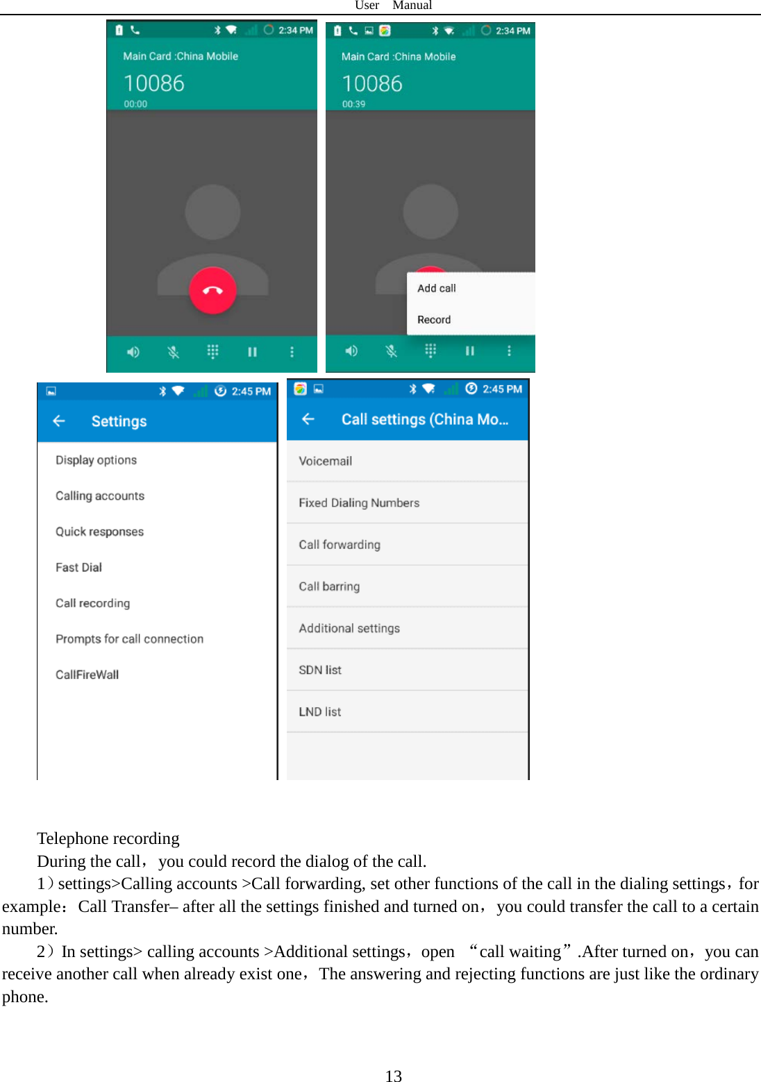 User  Manual  13                  Telephone recording During the call，you could record the dialog of the call. 1）settings&gt;Calling accounts &gt;Call forwarding, set other functions of the call in the dialing settings，for example：Call Transfer– after all the settings finished and turned on，you could transfer the call to a certain number. 2）In settings&gt; calling accounts &gt;Additional settings，open  “call waiting”.After turned on，you can receive another call when already exist one，The answering and rejecting functions are just like the ordinary phone.       