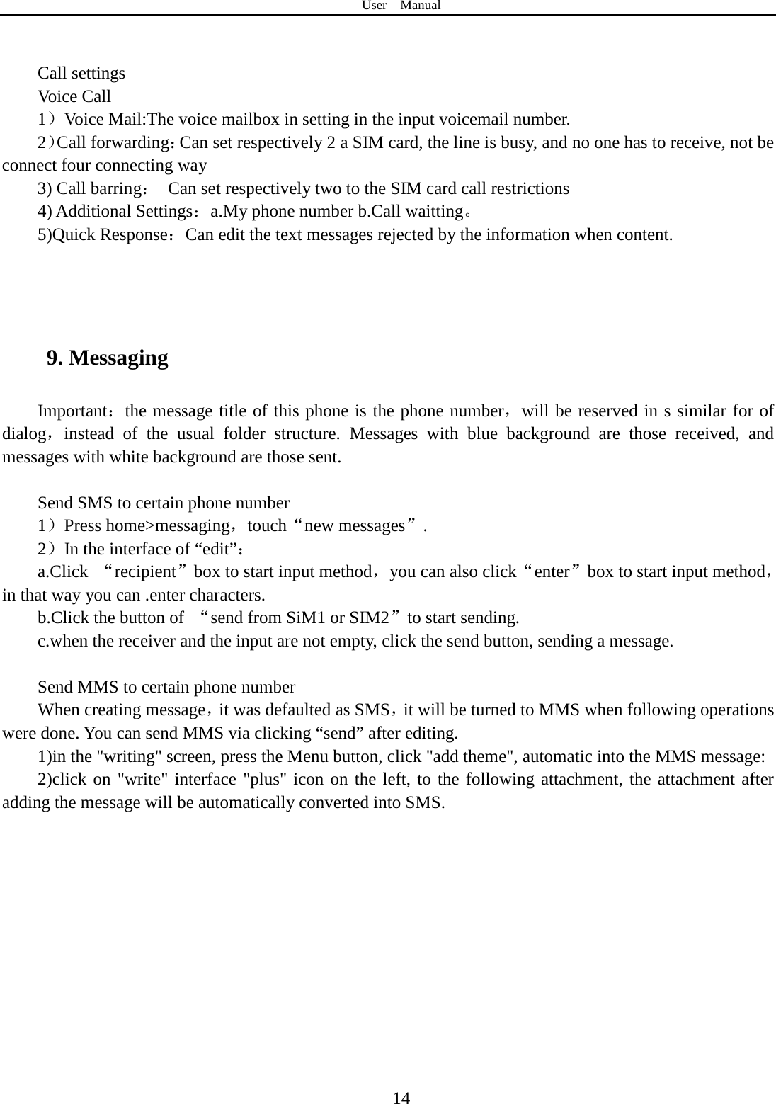 User  Manual  14   Call settings Voice Call   1）Voice Mail:The voice mailbox in setting in the input voicemail number.   2）Call forwarding：Can set respectively 2 a SIM card, the line is busy, and no one has to receive, not be connect four connecting way 3) Call barring： Can set respectively two to the SIM card call restrictions 4) Additional Settings：a.My phone number b.Call waitting。 5)Quick Response：Can edit the text messages rejected by the information when content.    9. Messaging Important：the message title of this phone is the phone number，will be reserved in s similar for of dialog，instead of the usual folder structure. Messages with blue background are those received, and messages with white background are those sent.      Send SMS to certain phone number 1）Press home&gt;messaging，touch“new messages”. 2）In the interface of “edit”： a.Click  “recipient”box to start input method，you can also click“enter”box to start input method，in that way you can .enter characters. b.Click the button of  “send from SiM1 or SIM2”to start sending. c.when the receiver and the input are not empty, click the send button, sending a message.  Send MMS to certain phone number When creating message，it was defaulted as SMS，it will be turned to MMS when following operations were done. You can send MMS via clicking “send” after editing.   1)in the &quot;writing&quot; screen, press the Menu button, click &quot;add theme&quot;, automatic into the MMS message: 2)click on &quot;write&quot; interface &quot;plus&quot; icon on the left, to the following attachment, the attachment after adding the message will be automatically converted into SMS. 