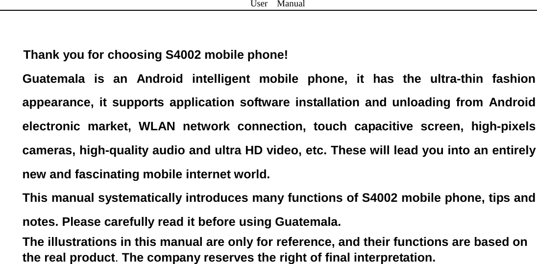 User  Manual    Thank you for choosing S4002 mobile phone! Guatemala is an Android intelligent mobile phone, it has the ultra-thin fashion appearance, it supports application software installation and unloading from Android electronic market, WLAN network connection, touch capacitive screen, high-pixels cameras, high-quality audio and ultra HD video, etc. These will lead you into an entirely new and fascinating mobile internet world. This manual systematically introduces many functions of S4002 mobile phone, tips and notes. Please carefully read it before using Guatemala.   The illustrations in this manual are only for reference, and their functions are based on the real product. The company reserves the right of final interpretation.   