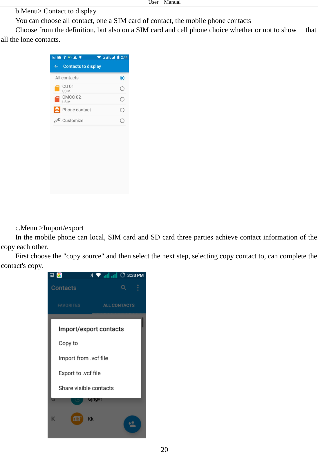 User  Manual  20 b.Menu&gt; Contact to display   You can choose all contact, one a SIM card of contact, the mobile phone contacts Choose from the definition, but also on a SIM card and cell phone choice whether or not to show    that all the lone contacts.        c.Menu &gt;Import/export    In the mobile phone can local, SIM card and SD card three parties achieve contact information of the copy each other.   First choose the &quot;copy source&quot; and then select the next step, selecting copy contact to, can complete the contact&apos;s copy.    