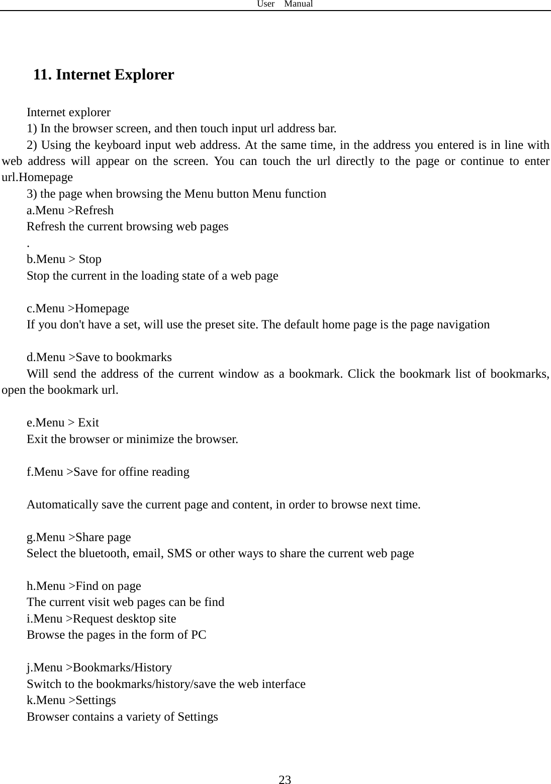 User  Manual  23   11. Internet Explorer Internet explorer 1) In the browser screen, and then touch input url address bar. 2) Using the keyboard input web address. At the same time, in the address you entered is in line with web address will appear on the screen. You can touch the url directly to the page or continue to enter url.Homepage 3) the page when browsing the Menu button Menu function a.Menu &gt;Refresh Refresh the current browsing web pages . b.Menu &gt; Stop Stop the current in the loading state of a web page  c.Menu &gt;Homepage If you don&apos;t have a set, will use the preset site. The default home page is the page navigation  d.Menu &gt;Save to bookmarks Will send the address of the current window as a bookmark. Click the bookmark list of bookmarks, open the bookmark url.  e.Menu &gt; Exit Exit the browser or minimize the browser.  f.Menu &gt;Save for offine reading  Automatically save the current page and content, in order to browse next time.  g.Menu &gt;Share page Select the bluetooth, email, SMS or other ways to share the current web page  h.Menu &gt;Find on page The current visit web pages can be find i.Menu &gt;Request desktop site Browse the pages in the form of PC  j.Menu &gt;Bookmarks/History Switch to the bookmarks/history/save the web interface k.Menu &gt;Settings Browser contains a variety of Settings  