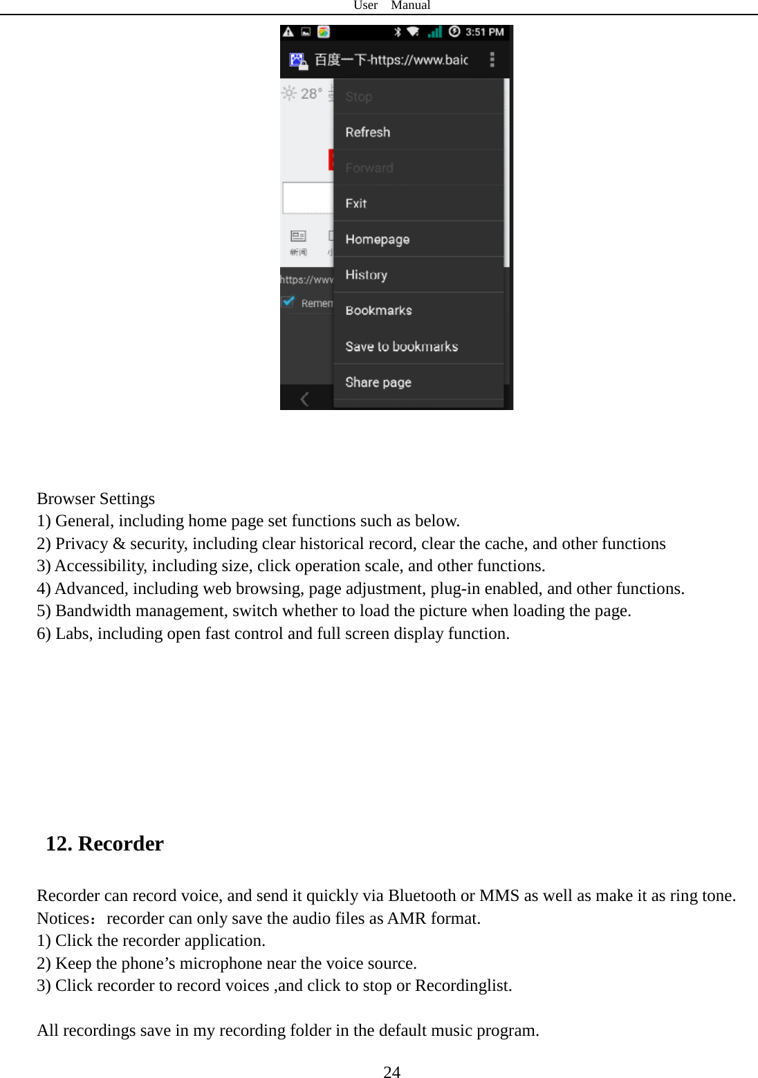 User  Manual  24     Browser Settings 1) General, including home page set functions such as below. 2) Privacy &amp; security, including clear historical record, clear the cache, and other functions 3) Accessibility, including size, click operation scale, and other functions. 4) Advanced, including web browsing, page adjustment, plug-in enabled, and other functions. 5) Bandwidth management, switch whether to load the picture when loading the page. 6) Labs, including open fast control and full screen display function.        12. Recorder Recorder can record voice, and send it quickly via Bluetooth or MMS as well as make it as ring tone. Notices：recorder can only save the audio files as AMR format. 1) Click the recorder application. 2) Keep the phone’s microphone near the voice source. 3) Click recorder to record voices ,and click to stop or Recordinglist.  All recordings save in my recording folder in the default music program.    