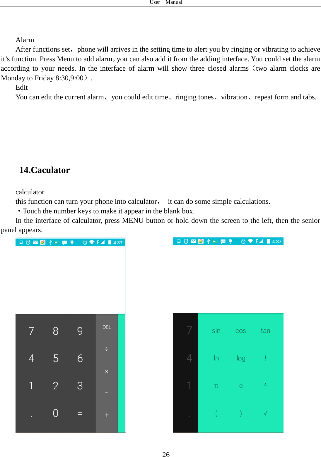 User  Manual  26    Alarm After functions set，phone will arrives in the setting time to alert you by ringing or vibrating to achieve it’s function. Press Menu to add alarm，you can also add it from the adding interface. You could set the alarm according to your needs. In the interface of alarm will show three closed alarms（two alarm clocks are Monday to Friday 8:30,9:00）. Edit You can edit the current alarm，you could edit time、ringing tones、vibration、repeat form and tabs.    14.Caculator calculator this function can turn your phone into calculator， it can do some simple calculations. ·Touch the number keys to make it appear in the blank box. In the interface of calculator, press MENU button or hold down the screen to the left, then the senior panel appears.                 