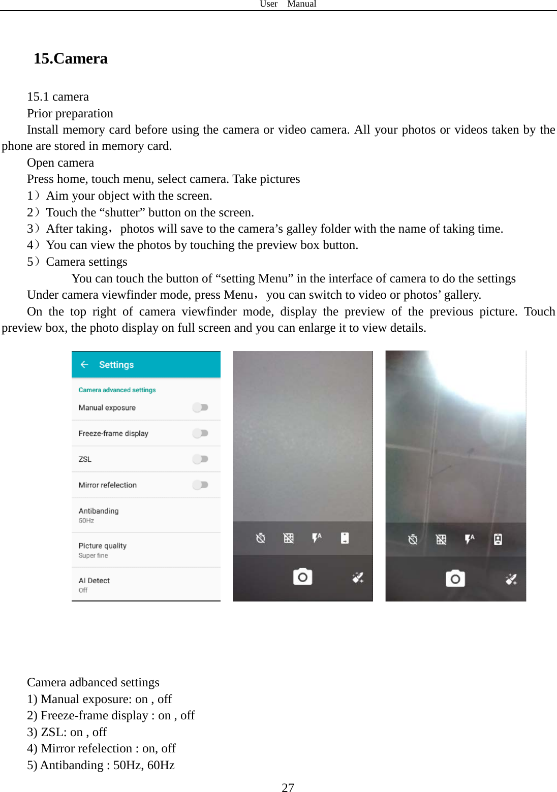 User  Manual  27  15.Camera   15.1 camera Prior preparation Install memory card before using the camera or video camera. All your photos or videos taken by the phone are stored in memory card. Open camera Press home, touch menu, select camera. Take pictures 1）Aim your object with the screen. 2）Touch the “shutter” button on the screen. 3）After taking，photos will save to the camera’s galley folder with the name of taking time. 4）You can view the photos by touching the preview box button. 5）Camera settings        You can touch the button of “setting Menu” in the interface of camera to do the settings Under camera viewfinder mode, press Menu，you can switch to video or photos’ gallery. On the top right of camera viewfinder mode, display the preview of the previous picture. Touch preview box, the photo display on full screen and you can enlarge it to view details.                  Camera adbanced settings 1) Manual exposure: on , off 2) Freeze-frame display : on , off 3) ZSL: on , off 4) Mirror refelection : on, off 5) Antibanding : 50Hz, 60Hz 