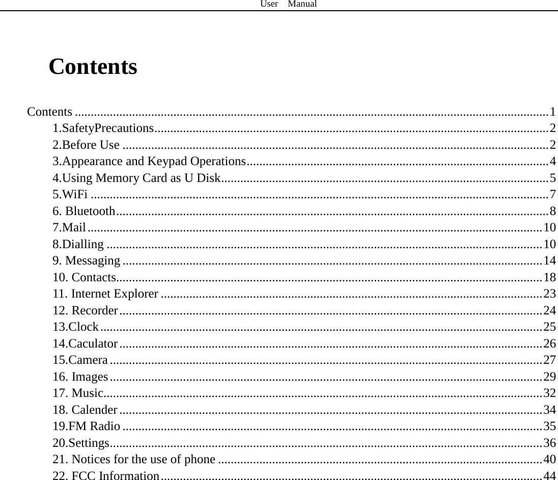 User  Manual   Contents Contents ..................................................................................................................................................... 1 1.SafetyPrecautions ............................................................................................................................ 2 2.Before Use ...................................................................................................................................... 2 3.Appearance and Keypad Operations ............................................................................................... 4 4.Using Memory Card as U Disk ....................................................................................................... 5 5.WiFi ................................................................................................................................................ 7 6. Bluetooth ........................................................................................................................................ 8 7.Mail ............................................................................................................................................... 10 8.Dialling ......................................................................................................................................... 10 9. Messaging .................................................................................................................................... 14 10. Contacts...................................................................................................................................... 18 11. Internet Explorer ........................................................................................................................ 23 12. Recorder ..................................................................................................................................... 24 13.Clock ........................................................................................................................................... 25 14.Caculator ..................................................................................................................................... 26 15.Camera ........................................................................................................................................ 27 16. Images ........................................................................................................................................ 29 17. Music.......................................................................................................................................... 32 18. Calender ..................................................................................................................................... 34 19.FM Radio .................................................................................................................................... 35 20.Settings ........................................................................................................................................ 36 21. Notices for the use of phone ...................................................................................................... 40 22. FCC Information ........................................................................................................................ 44     