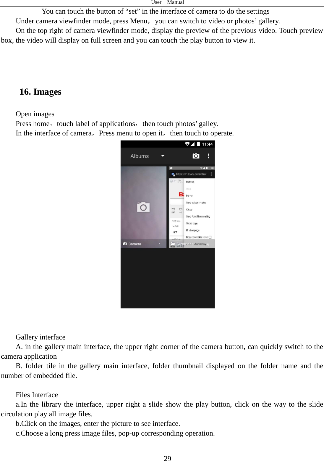 User  Manual  29        You can touch the button of “set” in the interface of camera to do the settings Under camera viewfinder mode, press Menu，you can switch to video or photos’ gallery. On the top right of camera viewfinder mode, display the preview of the previous video. Touch preview box, the video will display on full screen and you can touch the play button to view it.    16. Images Open images Press home，touch label of applications，then touch photos’ galley. In the interface of camera，Press menu to open it，then touch to operate.    Gallery interface A. in the gallery main interface, the upper right corner of the camera button, can quickly switch to the camera application B. folder tile in the gallery main interface, folder thumbnail displayed on the folder name and the number of embedded file.  Files Interface a.In the library the interface, upper right a slide show the play button, click on the way to the slide circulation play all image files. b.Click on the images, enter the picture to see interface. c.Choose a long press image files, pop-up corresponding operation.  