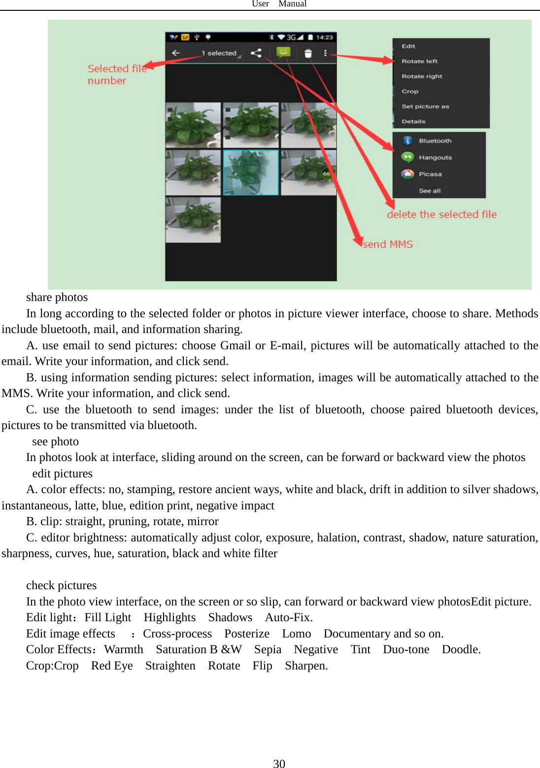 User  Manual  30 share photos In long according to the selected folder or photos in picture viewer interface, choose to share. Methods include bluetooth, mail, and information sharing. A. use email to send pictures: choose Gmail or E-mail, pictures will be automatically attached to the email. Write your information, and click send. B. using information sending pictures: select information, images will be automatically attached to the MMS. Write your information, and click send. C. use the bluetooth to send images: under the list of bluetooth, choose paired bluetooth devices, pictures to be transmitted via bluetooth.   see photo In photos look at interface, sliding around on the screen, can be forward or backward view the photos  edit pictures A. color effects: no, stamping, restore ancient ways, white and black, drift in addition to silver shadows, instantaneous, latte, blue, edition print, negative impact B. clip: straight, pruning, rotate, mirror C. editor brightness: automatically adjust color, exposure, halation, contrast, shadow, nature saturation, sharpness, curves, hue, saturation, black and white filter  check pictures In the photo view interface, on the screen or so slip, can forward or backward view photosEdit picture. Edit light：Fill Light  Highlights  Shadows  Auto-Fix. Edit image effects ：Cross-process  Posterize  Lomo  Documentary and so on. Color Effects：Warmth  Saturation B &amp;W  Sepia  Negative  Tint  Duo-tone  Doodle. Crop:Crop  Red Eye  Straighten  Rotate  Flip  Sharpen. 