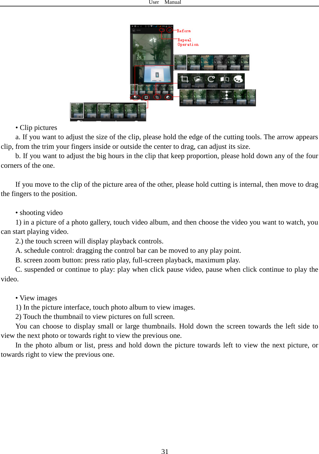 User  Manual  31  • Clip pictures a. If you want to adjust the size of the clip, please hold the edge of the cutting tools. The arrow appears clip, from the trim your fingers inside or outside the center to drag, can adjust its size.   b. If you want to adjust the big hours in the clip that keep proportion, please hold down any of the four corners of the one.    If you move to the clip of the picture area of the other, please hold cutting is internal, then move to drag the fingers to the position.  • shooting video 1) in a picture of a photo gallery, touch video album, and then choose the video you want to watch, you can start playing video. 2.) the touch screen will display playback controls. A. schedule control: dragging the control bar can be moved to any play point. B. screen zoom button: press ratio play, full-screen playback, maximum play. C. suspended or continue to play: play when click pause video, pause when click continue to play the video.  • View images 1) In the picture interface, touch photo album to view images. 2) Touch the thumbnail to view pictures on full screen. You can choose to display small or large thumbnails. Hold down the screen towards the left side to view the next photo or towards right to view the previous one. In the photo album or list, press and hold down the picture towards left to view the next picture, or towards right to view the previous one. 