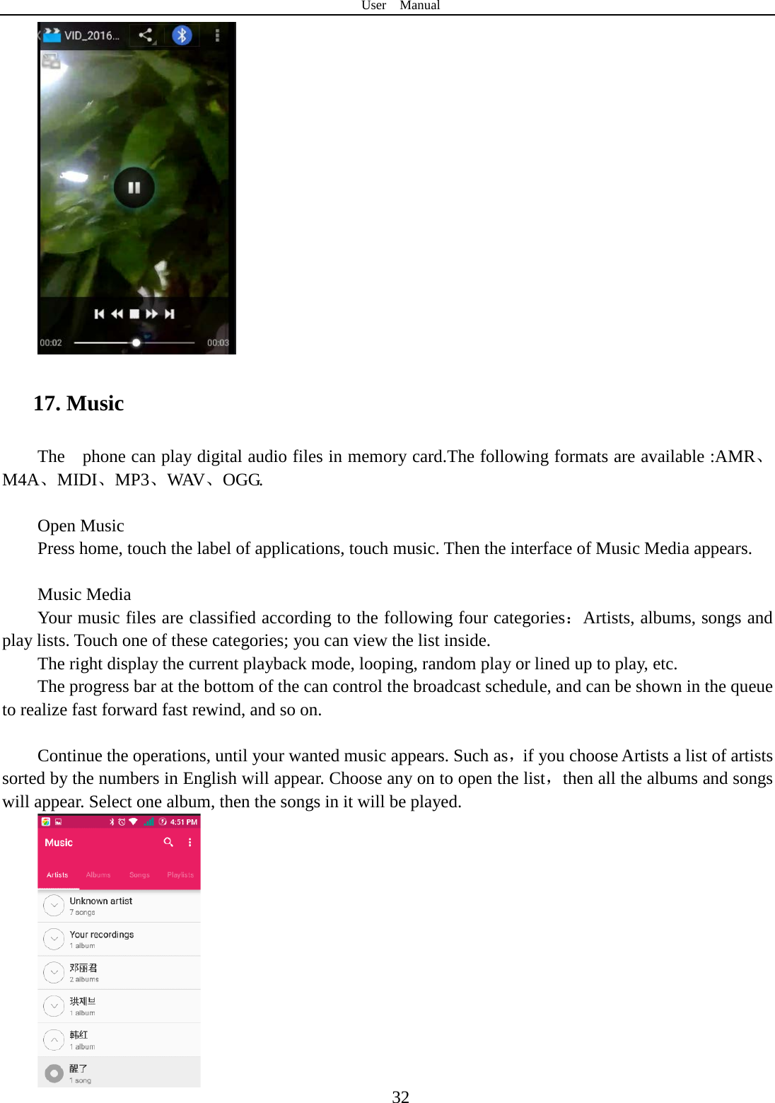 User  Manual  32  17. Music The    phone can play digital audio files in memory card.The following formats are available :AMR、M4A、MIDI、MP3、WAV、OGG.  Open Music Press home, touch the label of applications, touch music. Then the interface of Music Media appears.  Music Media Your music files are classified according to the following four categories：Artists, albums, songs and play lists. Touch one of these categories; you can view the list inside. The right display the current playback mode, looping, random play or lined up to play, etc. The progress bar at the bottom of the can control the broadcast schedule, and can be shown in the queue to realize fast forward fast rewind, and so on.  Continue the operations, until your wanted music appears. Such as，if you choose Artists a list of artists sorted by the numbers in English will appear. Choose any on to open the list，then all the albums and songs will appear. Select one album, then the songs in it will be played.    