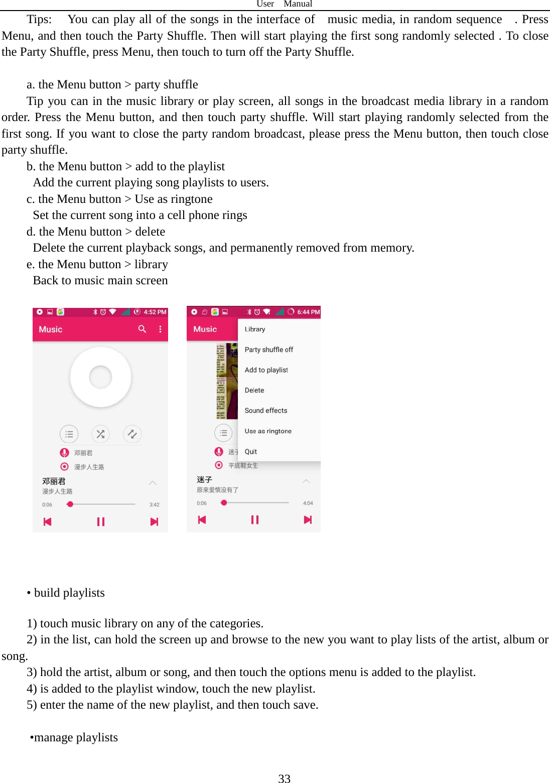 User  Manual  33 Tips: You can play all of the songs in the interface of    music media, in random sequence    . Press   Menu, and then touch the Party Shuffle. Then will start playing the first song randomly selected . To close the Party Shuffle, press Menu, then touch to turn off the Party Shuffle.  a. the Menu button &gt; party shuffle Tip you can in the music library or play screen, all songs in the broadcast media library in a random order. Press the Menu button, and then touch party shuffle. Will start playing randomly selected from the first song. If you want to close the party random broadcast, please press the Menu button, then touch close party shuffle. b. the Menu button &gt; add to the playlist   Add the current playing song playlists to users. c. the Menu button &gt; Use as ringtone   Set the current song into a cell phone rings d. the Menu button &gt; delete   Delete the current playback songs, and permanently removed from memory. e. the Menu button &gt; library   Back to music main screen          • build playlists  1) touch music library on any of the categories. 2) in the list, can hold the screen up and browse to the new you want to play lists of the artist, album or song. 3) hold the artist, album or song, and then touch the options menu is added to the playlist. 4) is added to the playlist window, touch the new playlist. 5) enter the name of the new playlist, and then touch save.   •manage playlists  