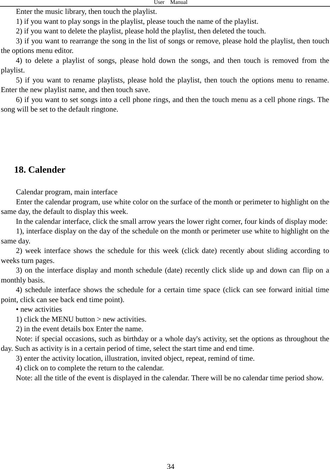 User  Manual  34 Enter the music library, then touch the playlist. 1) if you want to play songs in the playlist, please touch the name of the playlist. 2) if you want to delete the playlist, please hold the playlist, then deleted the touch. 3) if you want to rearrange the song in the list of songs or remove, please hold the playlist, then touch the options menu editor. 4) to delete a playlist of songs, please hold down the songs, and then touch is removed from the playlist. 5) if you want to rename playlists, please hold the playlist, then touch the options menu to rename. Enter the new playlist name, and then touch save. 6) if you want to set songs into a cell phone rings, and then the touch menu as a cell phone rings. The song will be set to the default ringtone.   18. Calender Calendar program, main interface Enter the calendar program, use white color on the surface of the month or perimeter to highlight on the same day, the default to display this week. In the calendar interface, click the small arrow years the lower right corner, four kinds of display mode: 1), interface display on the day of the schedule on the month or perimeter use white to highlight on the same day. 2) week interface shows the schedule for this week (click date) recently about sliding according to weeks turn pages. 3) on the interface display and month schedule (date) recently click slide up and down can flip on a monthly basis. 4) schedule interface shows the schedule for a certain time space (click can see forward initial time point, click can see back end time point). • new activities 1) click the MENU button &gt; new activities. 2) in the event details box Enter the name. Note: if special occasions, such as birthday or a whole day&apos;s activity, set the options as throughout the day. Such as activity is in a certain period of time, select the start time and end time. 3) enter the activity location, illustration, invited object, repeat, remind of time. 4) click on to complete the return to the calendar. Note: all the title of the event is displayed in the calendar. There will be no calendar time period show.   