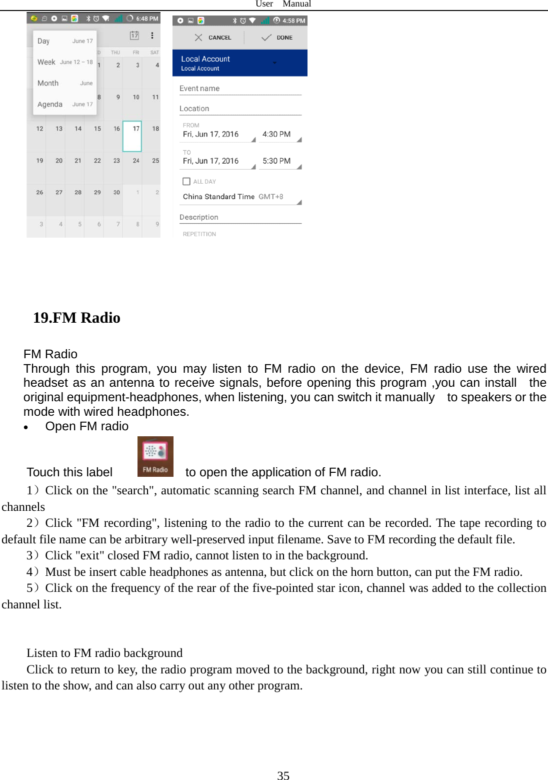 User  Manual  35          19.FM Radio FM Radio   Through this program, you may listen to FM radio on the device, FM radio use the wired headset as an antenna to receive signals, before opening this program ,you can install  the original equipment-headphones, when listening, you can switch it manually    to speakers or the mode with wired headphones. • Open FM radio   Touch this label       to open the application of FM radio. 1）Click on the &quot;search&quot;, automatic scanning search FM channel, and channel in list interface, list all channels 2）Click &quot;FM recording&quot;, listening to the radio to the current can be recorded. The tape recording to default file name can be arbitrary well-preserved input filename. Save to FM recording the default file. 3）Click &quot;exit&quot; closed FM radio, cannot listen to in the background. 4）Must be insert cable headphones as antenna, but click on the horn button, can put the FM radio. 5）Click on the frequency of the rear of the five-pointed star icon, channel was added to the collection channel list.   Listen to FM radio background   Click to return to key, the radio program moved to the background, right now you can still continue to listen to the show, and can also carry out any other program.  