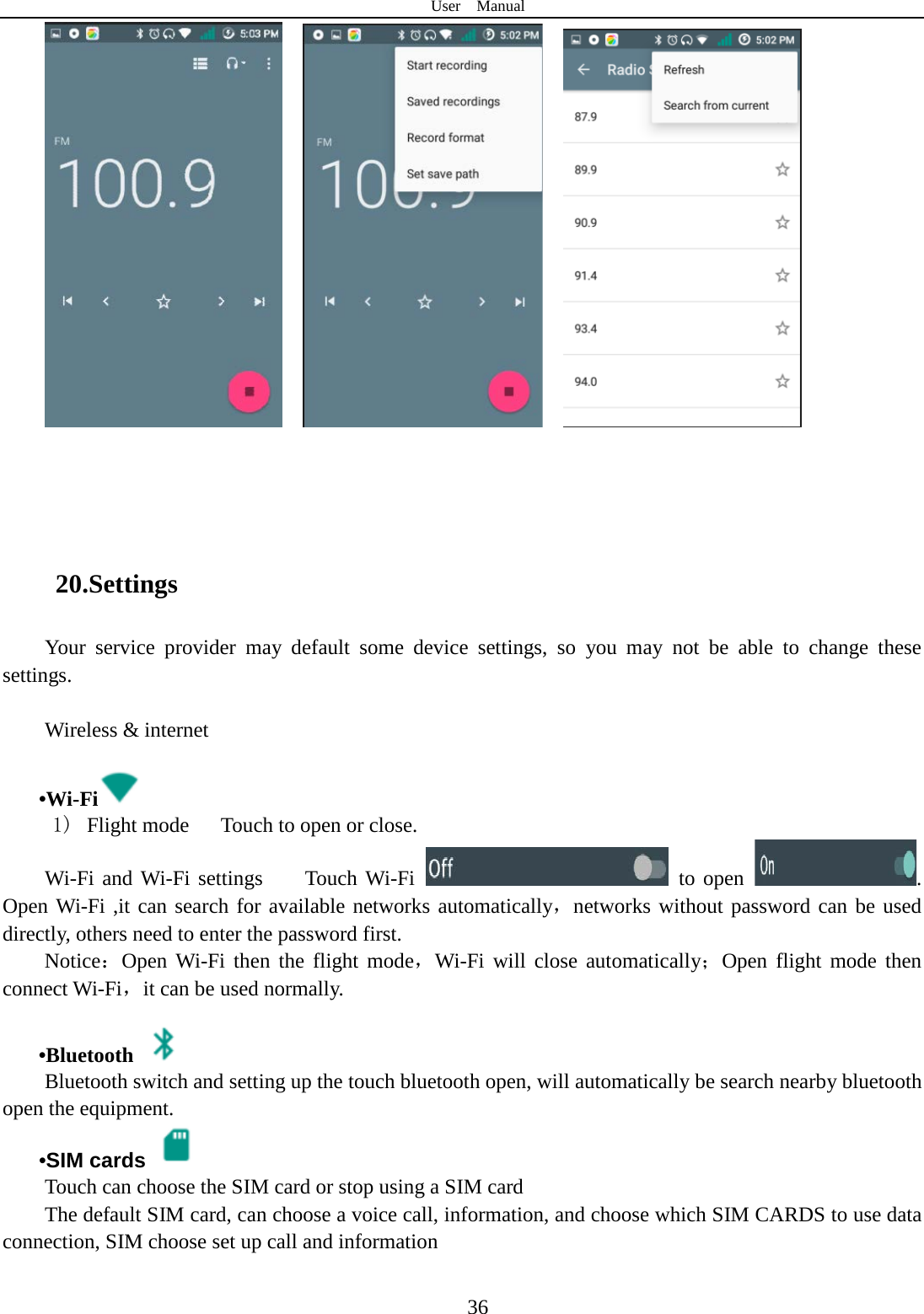 User  Manual  36          20.Settings Your service provider may default some device settings, so you may not be able to change these settings.  Wireless &amp; internet   •Wi-Fi  1)  Flight mode   Touch to open or close. Wi-Fi and Wi-Fi settings    Touch Wi-Fi    to open  . Open Wi-Fi ,it can search for available networks automatically，networks without password can be used directly, others need to enter the password first. Notice：Open Wi-Fi then the flight mode，Wi-Fi will close automatically；Open flight mode then connect Wi-Fi，it can be used normally.   •Bluetooth  Bluetooth switch and setting up the touch bluetooth open, will automatically be search nearby bluetooth open the equipment.  •SIM cards  Touch can choose the SIM card or stop using a SIM card The default SIM card, can choose a voice call, information, and choose which SIM CARDS to use data connection, SIM choose set up call and information  