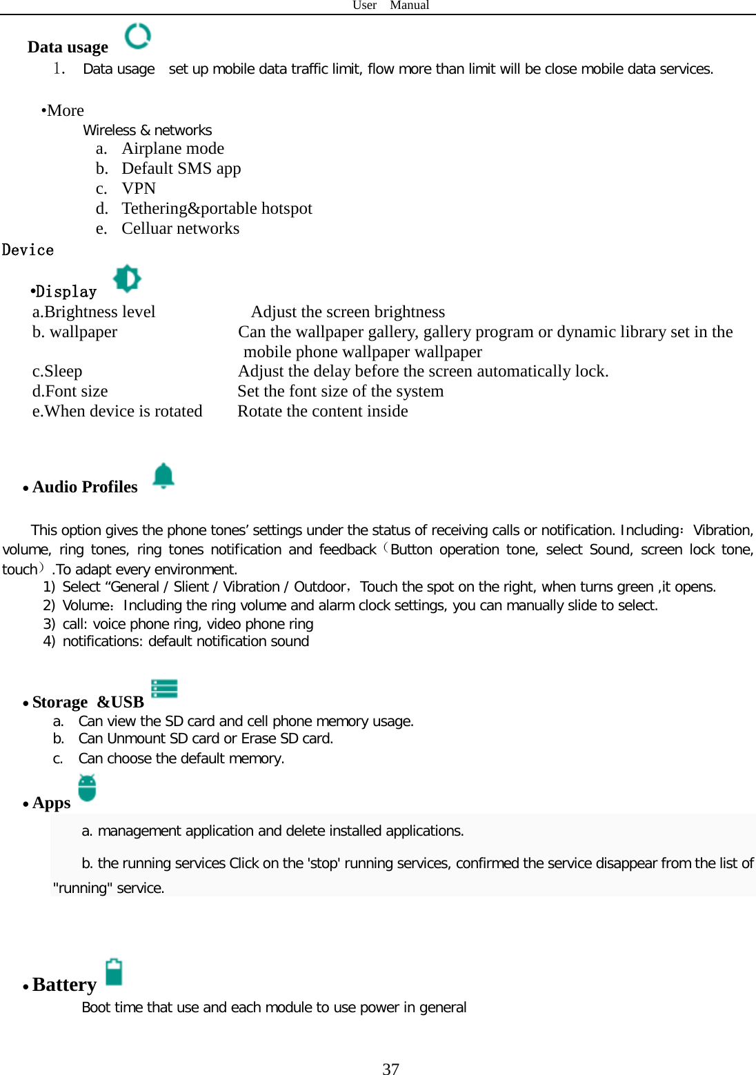 User  Manual  37 Data usage  1. Data usage  set up mobile data traffic limit, flow more than limit will be close mobile data services.   •More Wireless &amp; networks a. Airplane mode b. Default SMS app c. VPN d. Tethering&amp;portable hotspot     e. Celluar networks Device •Display   a.Brightness level           Adjust the screen brightness b. wallpaper              Can the wallpaper gallery, gallery program or dynamic library set in the                 mobile phone wallpaper wallpaper c.Sleep                  Adjust the delay before the screen automatically lock. d.Font size               Set the font size of the system e.When device is rotated        Rotate the content inside                 • Audio Profiles   This option gives the phone tones’ settings under the status of receiving calls or notification. Including：Vibration, volume, ring tones, ring tones notification and feedback（Button operation tone, select Sound, screen lock tone, touch）.To adapt every environment. 1) Select “General / Slient / Vibration / Outdoor，Touch the spot on the right, when turns green ,it opens. 2) Volume：Including the ring volume and alarm clock settings, you can manually slide to select.   3) call: voice phone ring, video phone ring 4) notifications: default notification sound  • Storage &amp;USB  a. Can view the SD card and cell phone memory usage.   b. Can Unmount SD card or Erase SD card. c. Can choose the default memory.   • Apps  a. management application and delete installed applications. b. the running services Click on the &apos;stop&apos; running services, confirmed the service disappear from the list of &quot;running&quot; service.   • Battery  Boot time that use and each module to use power in general    