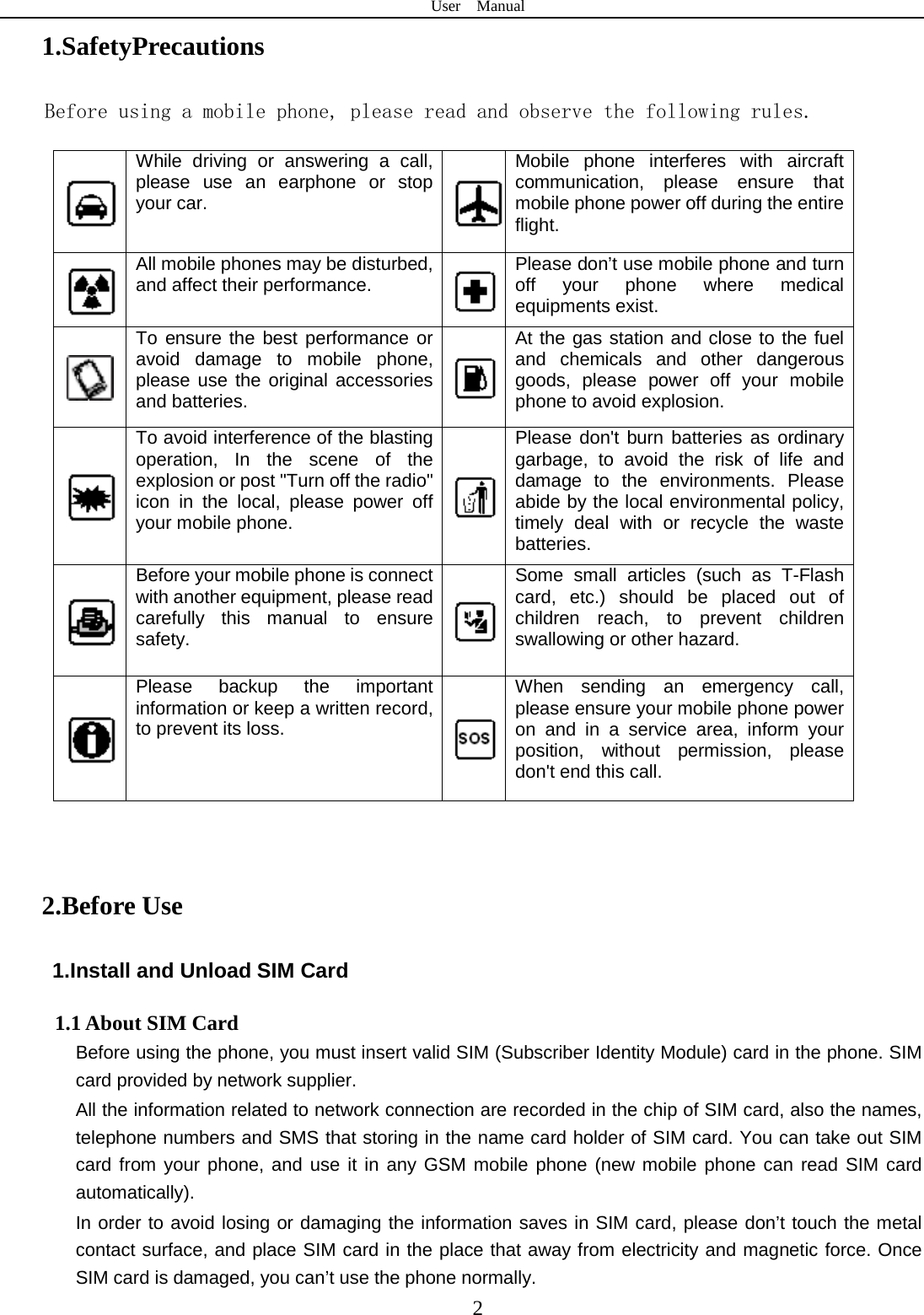 User  Manual  2 1.SafetyPrecautions Before using a mobile phone, please read and observe the following rules.  While driving or answering a call, please use an earphone or stop your car.  Mobile phone interferes with aircraft communication, please ensure that mobile phone power off during the entire flight.  All mobile phones may be disturbed, and affect their performance.  Please don’t use mobile phone and turn off your phone where medical equipments exist.    To ensure the best performance or avoid damage to mobile phone, please use the original accessories and batteries.  At the gas station and close to the fuel and chemicals and other dangerous goods, please power off your mobile phone to avoid explosion.  To avoid interference of the blasting operation, In the scene of the explosion or post &quot;Turn off the radio&quot; icon in the local, please power off your mobile phone.  Please don&apos;t burn batteries as ordinary garbage, to avoid the risk of life and damage to the environments. Please abide by the local environmental policy, timely deal with or recycle the waste batteries.  Before your mobile phone is connect with another equipment, please read carefully this manual to ensure safety.  Some small articles (such as T-Flash card, etc.) should be placed out of children reach, to prevent children swallowing or other hazard.  Please backup the important information or keep a written record, to prevent its loss.  When sending an emergency call, please ensure your mobile phone power on and in a service area, inform your position, without permission, please don&apos;t end this call.  2.Before Use 1.Install and Unload SIM Card 1.1 About SIM Card Before using the phone, you must insert valid SIM (Subscriber Identity Module) card in the phone. SIM card provided by network supplier. All the information related to network connection are recorded in the chip of SIM card, also the names, telephone numbers and SMS that storing in the name card holder of SIM card. You can take out SIM card from your phone, and use it in any GSM mobile phone (new mobile phone can read SIM card automatically).   In order to avoid losing or damaging the information saves in SIM card, please don’t touch the metal contact surface, and place SIM card in the place that away from electricity and magnetic force. Once SIM card is damaged, you can’t use the phone normally.     