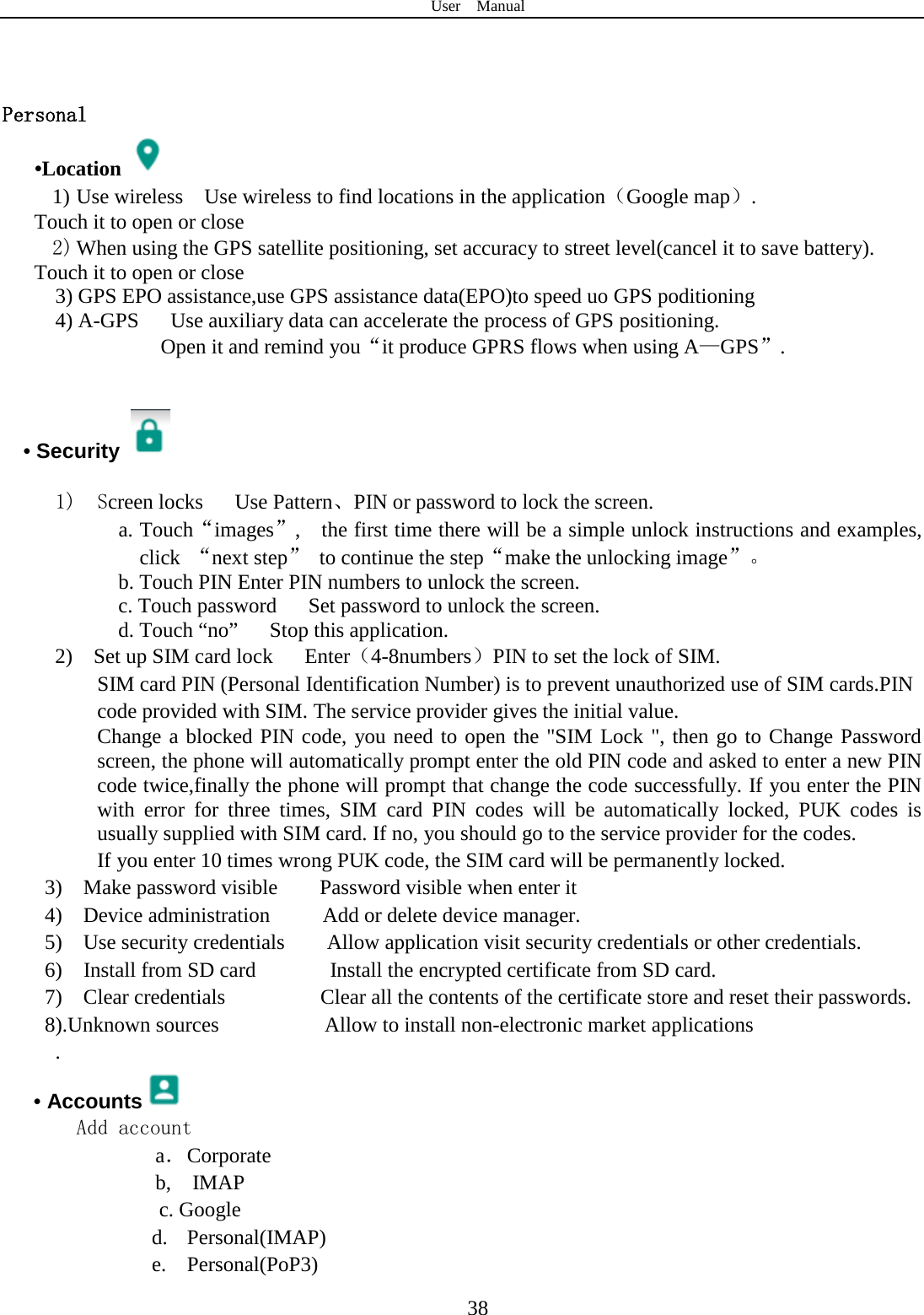 User  Manual  38   Personal    •Location  1) Use wireless  Use wireless to find locations in the application（Google map）. Touch it to open or close 2) When using the GPS satellite positioning, set accuracy to street level(cancel it to save battery). Touch it to open or close   3) GPS EPO assistance,use GPS assistance data(EPO)to speed uo GPS poditioning 4) A-GPS   Use auxiliary data can accelerate the process of GPS positioning. Open it and remind you“it produce GPRS flows when using A—GPS”.   • Security    1)  Screen locks   Use Pattern、PIN or password to lock the screen. a. Touch“images”,    the first time there will be a simple unlock instructions and examples, click “next step”  to continue the step“make the unlocking image”。 b. Touch PIN Enter PIN numbers to unlock the screen.           c. Touch password    Set password to unlock the screen. d. Touch “no”    Stop this application. 2)  Set up SIM card lock   Enter（4-8numbers）PIN to set the lock of SIM. SIM card PIN (Personal Identification Number) is to prevent unauthorized use of SIM cards.PIN code provided with SIM. The service provider gives the initial value. Change a blocked PIN code, you need to open the &quot;SIM Lock &quot;, then go to Change Password screen, the phone will automatically prompt enter the old PIN code and asked to enter a new PIN code twice,finally the phone will prompt that change the code successfully. If you enter the PIN with error for three times, SIM card PIN codes will be automatically locked, PUK codes is usually supplied with SIM card. If no, you should go to the service provider for the codes. If you enter 10 times wrong PUK code, the SIM card will be permanently locked. 3)  Make password visible    Password visible when enter it 4)  Device administration     Add or delete device manager. 5)  Use security credentials    Allow application visit security credentials or other credentials. 6)  Install from SD card       Install the encrypted certificate from SD card.   7)  Clear credentials         Clear all the contents of the certificate store and reset their passwords. 8).Unknown sources          Allow to install non-electronic market applications . • Accounts  Add account a． Corporate b,  IMAP c. Google d. Personal(IMAP) e. Personal(PoP3) 