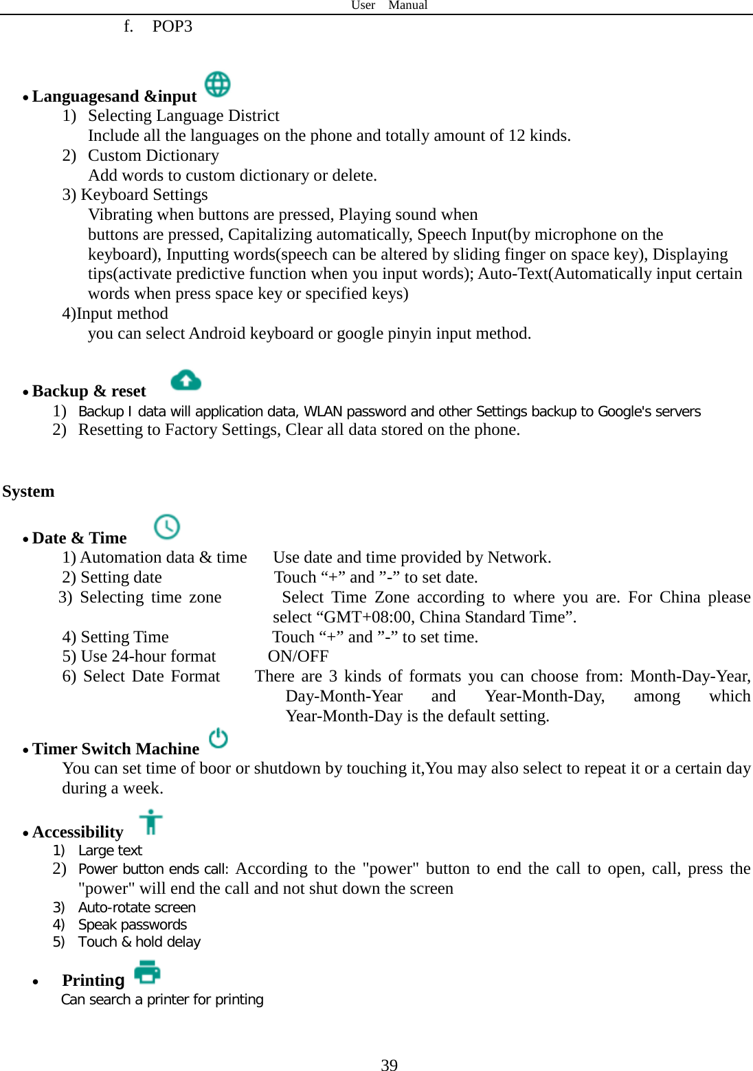 User  Manual  39 f. POP3  • Languagesand &amp;input  1) Selecting Language District     Include all the languages on the phone and totally amount of 12 kinds.   2) Custom Dictionary      Add words to custom dictionary or delete. 3) Keyboard Settings         Vibrating when buttons are pressed, Playing sound when buttons are pressed, Capitalizing automatically, Speech Input(by microphone on the keyboard), Inputting words(speech can be altered by sliding finger on space key), Displaying tips(activate predictive function when you input words); Auto-Text(Automatically input certain words when press space key or specified keys) 4)Input method     you can select Android keyboard or google pinyin input method.  • Backup &amp; reset     1) Backup I data will application data, WLAN password and other Settings backup to Google&apos;s servers 2) Resetting to Factory Settings, Clear all data stored on the phone.   System • Date &amp; Time   1) Automation data &amp; time   Use date and time provided by Network. 2) Setting date             Touch “+” and ”-” to set date.       3)  Selecting  time  zone       Select Time Zone according to where you are. For China please select “GMT+08:00, China Standard Time”.   4) Setting Time            Touch “+” and ”-” to set time.     5) Use 24-hour format      ON/OFF     6) Select Date Format    There are 3 kinds of formats you can choose from: Month-Day-Year, Day-Month-Year and Year-Month-Day, among which Year-Month-Day is the default setting. • Timer Switch Machine  You can set time of boor or shutdown by touching it,You may also select to repeat it or a certain day during a week. • Accessibility  1) Large text 2) Power button ends call: According to the &quot;power&quot; button to end the call to open, call, press the &quot;power&quot; will end the call and not shut down the screen 3) Auto-rotate screen 4) Speak passwords 5) Touch &amp; hold delay • Printing Can search a printer for printing  