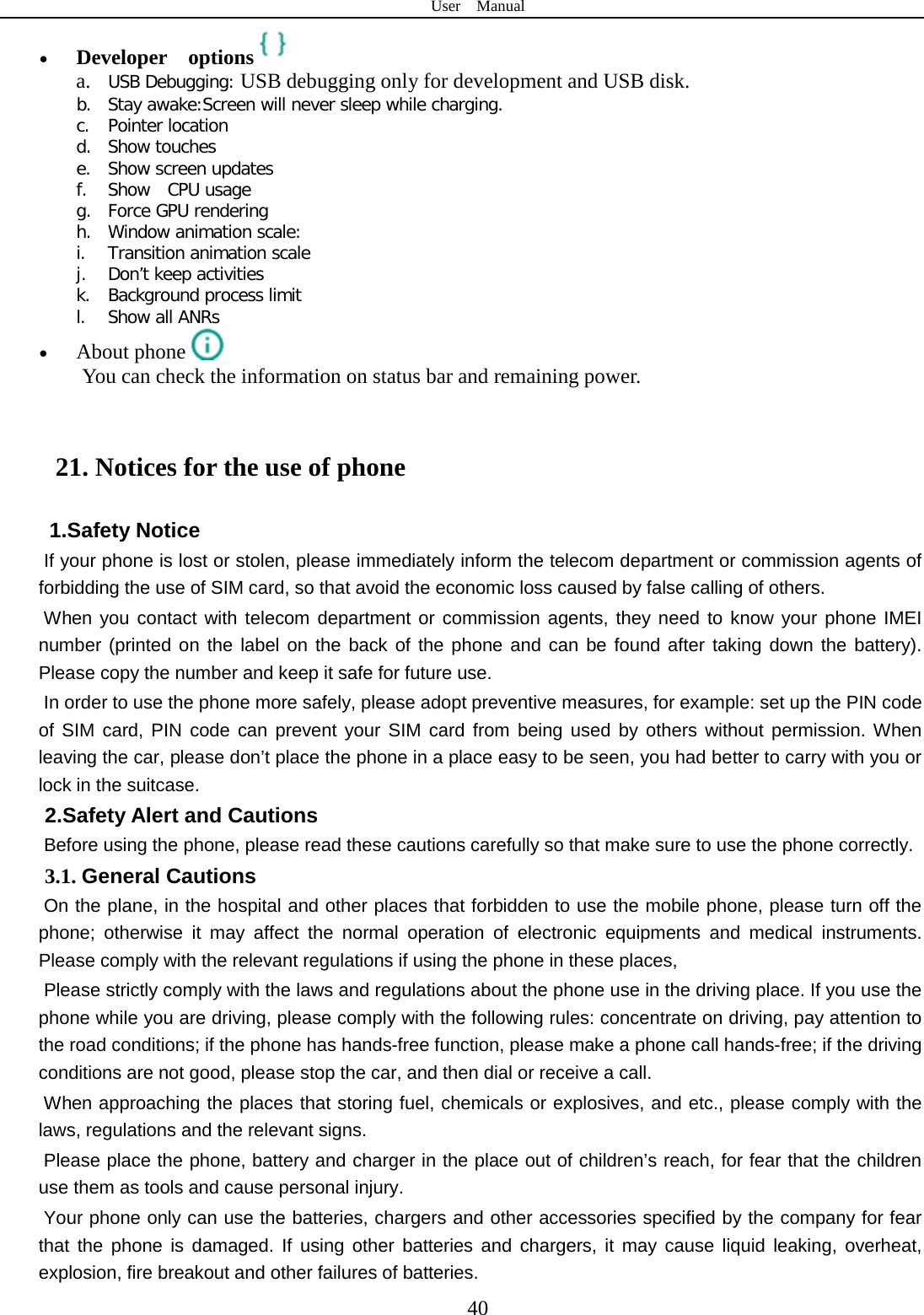 User  Manual  40 • Developer  options  a. USB Debugging: USB debugging only for development and USB disk. b. Stay awake:Screen will never sleep while charging. c. Pointer location d. Show touches e. Show screen updates f. Show  CPU usage g. Force GPU rendering h. Window animation scale: i. Transition animation scale j. Don’t keep activities k. Background process limit l. Show all ANRs • About phone  You can check the information on status bar and remaining power.  21. Notices for the use of phone 1.Safety Notice   If your phone is lost or stolen, please immediately inform the telecom department or commission agents of forbidding the use of SIM card, so that avoid the economic loss caused by false calling of others.       When you contact with telecom department or commission agents, they need to know your phone IMEI number (printed on the label on the back of the phone and can be found after taking down the battery). Please copy the number and keep it safe for future use.   In order to use the phone more safely, please adopt preventive measures, for example: set up the PIN code of SIM card, PIN code can prevent your SIM card from being used by others without permission. When leaving the car, please don’t place the phone in a place easy to be seen, you had better to carry with you or lock in the suitcase.     2.Safety Alert and Cautions Before using the phone, please read these cautions carefully so that make sure to use the phone correctly.   3.1. General Cautions On the plane, in the hospital and other places that forbidden to use the mobile phone, please turn off the phone; otherwise it may affect the normal operation of electronic equipments and medical instruments. Please comply with the relevant regulations if using the phone in these places,   Please strictly comply with the laws and regulations about the phone use in the driving place. If you use the phone while you are driving, please comply with the following rules: concentrate on driving, pay attention to the road conditions; if the phone has hands-free function, please make a phone call hands-free; if the driving conditions are not good, please stop the car, and then dial or receive a call.   When approaching the places that storing fuel, chemicals or explosives, and etc., please comply with the laws, regulations and the relevant signs.   Please place the phone, battery and charger in the place out of children’s reach, for fear that the children use them as tools and cause personal injury.   Your phone only can use the batteries, chargers and other accessories specified by the company for fear that the phone is damaged. If using other batteries and chargers, it may cause liquid leaking, overheat, explosion, fire breakout and other failures of batteries.   