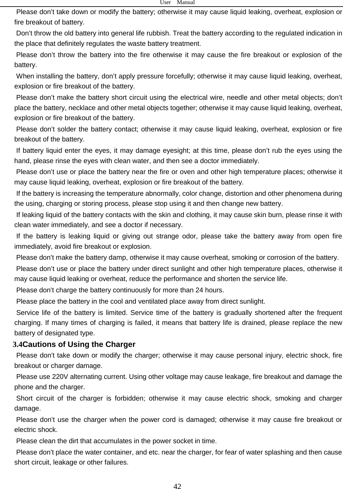 User  Manual  42 Please don’t take down or modify the battery; otherwise it may cause liquid leaking, overheat, explosion or fire breakout of battery.   Don’t throw the old battery into general life rubbish. Treat the battery according to the regulated indication in the place that definitely regulates the waste battery treatment.     Please don’t throw the battery into the fire otherwise it may cause the fire breakout or explosion of the battery.   When installing the battery, don’t apply pressure forcefully; otherwise it may cause liquid leaking, overheat, explosion or fire breakout of the battery.     Please don’t make the battery short circuit using the electrical wire, needle and other metal objects; don’t place the battery, necklace and other metal objects together; otherwise it may cause liquid leaking, overheat, explosion or fire breakout of the battery. Please don’t solder the battery contact; otherwise it may cause liquid leaking, overheat, explosion or fire breakout of the battery. If battery liquid enter the eyes, it may damage eyesight; at this time, please don’t rub the eyes using the hand, please rinse the eyes with clean water, and then see a doctor immediately.   Please don’t use or place the battery near the fire or oven and other high temperature places; otherwise it may cause liquid leaking, overheat, explosion or fire breakout of the battery. If the battery is increasing the temperature abnormally, color change, distortion and other phenomena during the using, charging or storing process, please stop using it and then change new battery.   If leaking liquid of the battery contacts with the skin and clothing, it may cause skin burn, please rinse it with clean water immediately, and see a doctor if necessary.     If the battery is leaking liquid or giving out strange odor, please take the battery away from open fire immediately, avoid fire breakout or explosion.   Please don’t make the battery damp, otherwise it may cause overheat, smoking or corrosion of the battery.   Please don’t use or place the battery under direct sunlight and other high temperature places, otherwise it may cause liquid leaking or overheat, reduce the performance and shorten the service life.   Please don’t charge the battery continuously for more than 24 hours.   Please place the battery in the cool and ventilated place away from direct sunlight.   Service life of the battery is limited. Service time of the battery is gradually shortened after the frequent charging. If many times of charging is failed, it means that battery life is drained, please replace the new battery of designated type.   3.4Cautions of Using the Charger Please don’t take down or modify the charger; otherwise it may cause personal injury, electric shock, fire breakout or charger damage.   Please use 220V alternating current. Using other voltage may cause leakage, fire breakout and damage the phone and the charger.   Short circuit of the charger is forbidden; otherwise it may cause electric shock, smoking and charger damage.   Please don’t use the charger when the power cord is damaged; otherwise it may cause fire breakout or electric shock.   Please clean the dirt that accumulates in the power socket in time.   Please don’t place the water container, and etc. near the charger, for fear of water splashing and then cause short circuit, leakage or other failures.   