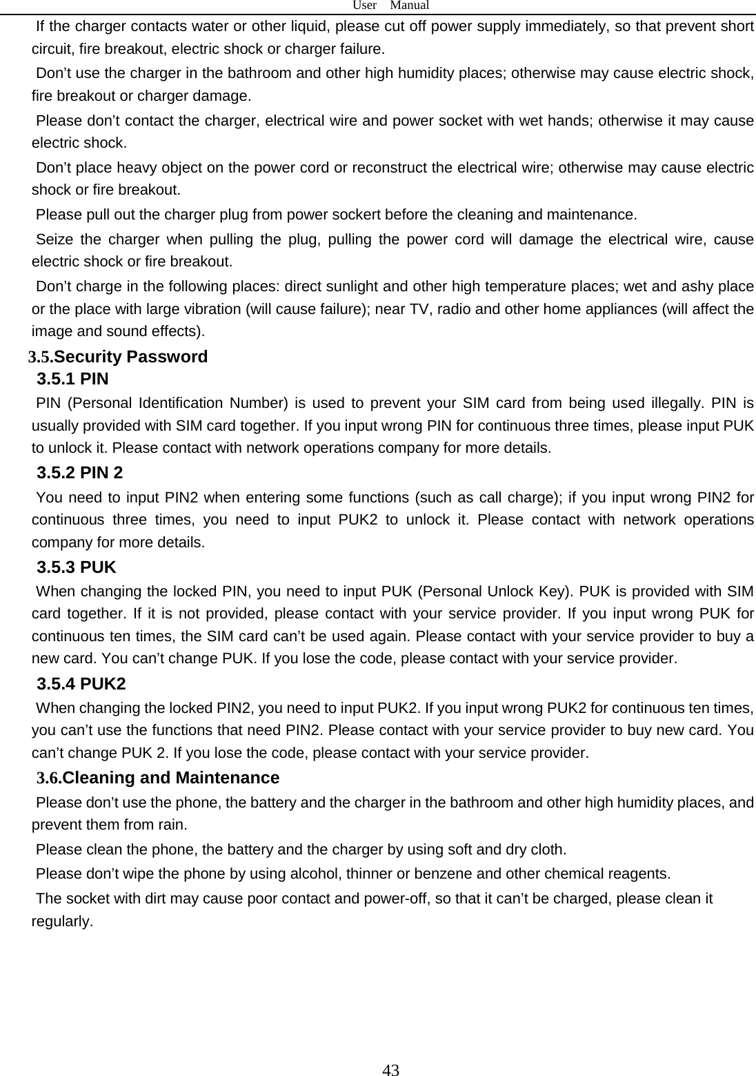 User  Manual  43 If the charger contacts water or other liquid, please cut off power supply immediately, so that prevent short circuit, fire breakout, electric shock or charger failure.   Don’t use the charger in the bathroom and other high humidity places; otherwise may cause electric shock, fire breakout or charger damage.   Please don’t contact the charger, electrical wire and power socket with wet hands; otherwise it may cause electric shock.   Don’t place heavy object on the power cord or reconstruct the electrical wire; otherwise may cause electric shock or fire breakout.   Please pull out the charger plug from power sockert before the cleaning and maintenance.   Seize the charger when pulling the plug, pulling the power cord will damage the electrical wire, cause electric shock or fire breakout.   Don’t charge in the following places: direct sunlight and other high temperature places; wet and ashy place or the place with large vibration (will cause failure); near TV, radio and other home appliances (will affect the image and sound effects).   3.5.Security Password 3.5.1 PIN   PIN (Personal Identification Number) is used to prevent your SIM card from being used illegally. PIN is usually provided with SIM card together. If you input wrong PIN for continuous three times, please input PUK to unlock it. Please contact with network operations company for more details.   3.5.2 PIN 2 You need to input PIN2 when entering some functions (such as call charge); if you input wrong PIN2 for continuous three times, you need to input PUK2 to unlock it. Please contact with network operations company for more details. 3.5.3 PUK When changing the locked PIN, you need to input PUK (Personal Unlock Key). PUK is provided with SIM card together. If it is not provided, please contact with your service provider. If you input wrong PUK for continuous ten times, the SIM card can’t be used again. Please contact with your service provider to buy a new card. You can’t change PUK. If you lose the code, please contact with your service provider.   3.5.4 PUK2    When changing the locked PIN2, you need to input PUK2. If you input wrong PUK2 for continuous ten times, you can’t use the functions that need PIN2. Please contact with your service provider to buy new card. You can’t change PUK 2. If you lose the code, please contact with your service provider. 3.6.Cleaning and Maintenance Please don’t use the phone, the battery and the charger in the bathroom and other high humidity places, and prevent them from rain. Please clean the phone, the battery and the charger by using soft and dry cloth. Please don’t wipe the phone by using alcohol, thinner or benzene and other chemical reagents. The socket with dirt may cause poor contact and power-off, so that it can’t be charged, please clean it regularly.      